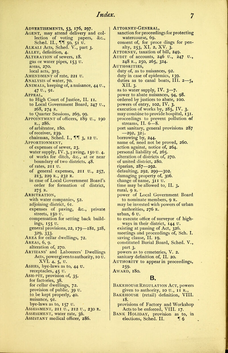 Advertisements, 53, 176, 297. Agent, may attend delivery and col- lection of voting papers, &c., Sched. II., 50, 51 u. Alkali Acts, Sched. V., part 3. Alley, definition, 4. Alteration of sewers, 18. gas or water pipes, 153 U. areas, 270. local acts, 303. Amendment of rate, 221 u. Analysis of water, 70. Animals, keeping of, a nuisance, 44 u., 47u.,9i. Appeal, to High Court of Justice, II. ii. to Local Government Board, 247 U., 268, 274 R. to Quarter Sessions, 269, 99. Appointment of officers, 189 u., 190 R., 286. of arbitrator, 180. of receiver, 239. chairman, Sched. I., 3, 12 U. Apportionment, of expenses of sewer, 23. water supply, IV. 3, paving, 150 u. 4. of works for ditch, &c., at or near boundary of two districts, 48. of rates, 211 U. of general expenses, 211 u., 257, 213, 229 R., 232 R. in case of Local Government Board's order for formation of district, 275 R. Arbitration, with water companies, 52. adjoining district, 61. expenses of paving, &c., private streets, 150 u. compensation for setting back build- ings, 155 u. general provisions, 22, 179—181, 328, 329, 333- Area for cellar dwellings, 72. Areas, 6, 9. alteration of, 270, Ar'JIZANs' and Labourers' Dwellings Acts, power given to authority, 10 u. XVI. 4, 5, u. Ashes, bye-laws as to, 44 u. receptacles, 45 U. Ash-pit, provision of, 35. for factories, 38. for cellar dwellings, 72. provision of public, 39 U. to be kept properly, 40. nuisance, 91. bye-laws as to, 157 u. Assessment, 211 u., 212 u., 230 r. Assessment, water rate, 56. Assistant medical officer, 286. Attorney-General, sanction for proceedings for protecting watercourse, 69. consent of, for proce dings for pen- alty, 253, XI. 2, XV. 3. Attorney, taxation of bill, 249. Audit of accounts, 246 u., 247 u., 248 r., 250, 265, 324. Authorities, duty of, as to nuisances, 92. duty in case of epidemics, 139. duties as to canal boats. III. 2—5, XIL 3. as to water supply, IV. 3—7. power to abate nuisances, 94, 98. ordered by justices to abate, 100. powers of entry, 102, IV. 3. execution of works by, 285, IV. 3. may combine to provide hospital, 131. proceedings to prevent pollution of streams, II. 6—8. port sanitary, general provisions 287 —292, 325. borrowing by, 244. name of, need not be proved, 260. action against, notice of, 264. personal liability of, 265. alteration of districts of, 270. of united district, 280. riparian, 287—292. defaulting, 292, 299—302. damaging property of, 306. change of name, 311 u. time may be allowed to^ II. 3. rural, 9 R. power of Local Government Board to nominate members, 9 R. may be invested with powers of urban authorities, 276 R. urban, 6 U. to execute office of surveyor of high- ways in their district, 144 u. existing at passing of Act, 326. meetings and proceedings of, Sch. I. saving clause, II. 19. constituted Burial Board, Sched. V., part 3. powers as to cemeteries, V. 2. sanitary definition of, II. 20. Authority to appear in proceedings, 259. Award, 180. B, Bakehouse Regulation Act, powers given to authority, 10 U., II R., Bakehouse (retail) definition, VIII. 18. provisions of Factory and Workshop Acts to be enforced, VIII. 17. Bank Holiday, provision as to, in elections, Sched. II. I1 6