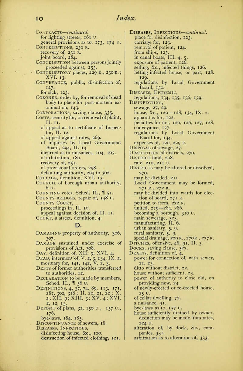 Co A r RACTS—eontinued. for lighting streets, i6i u. general provisions as to, 173, 174 U. Contributions, 230 r. recovery of, 231 r. joint board, 284. Contribution between persons jointly proceeded against, 255. • Contributory places, 229 r., 230 r. ; XVI. 13. Conveyance, public, disinfection of, 127. for sick, 123. Coroner, order by, for removal of dead body to place for post-mortem ex- amination, 143. Corporations, saving clause, 335. Costs, security for, on removal of plaint, II. II. of appeal as to certificate of Inspec- tor, 11. 12. of appeal against rates, 269. of inquiries by Local Government Board, 294, 11. 14. incurred as to nuisances, 104, 105. of arbitration, 180. recovery of, 251. of provisional orders, 298. defaulting authority, 299 to 302. Cottage, definition, XVI. 13. Council of borough urban authority, 6 u. Counting votes, Sched. II., H 51. County bridges, repair of, 148 u. County Court, proceedings in, II. 10. appeal against decision of, II. ii. Court, a street, definition, 4. D. Damaging property of authority, 306, 307. Damage sustained under exercise of provisions of Act, 308. Day, definition of, XII. 9, XVI. 4. Dead, interment 'of, V. 2, 3, 134, IX. 2. mortuary for, 141, 142, V. 2, 3. Debts of former authorities transferred to authorities, 12. Declaration to be made by members, Sched. II., IT 56 u. Definitions, 4, 37, 74, 89, 115, 171, 287, 302, 316; II. 20, 21, 22; X. 2; XII. 9; XIII. 3; XV. 4; XVI. 2, 12, 13. Deposit of plans, 32, 150 u , 157 u., 176. bye-laws, 184, 185. Discontinuance of sewers,. 18. Diseases, Infectious, disinfecting house, &c., 120. destruction of infected clothing, 121. Diseases, Infectious—continued. place for disinfection, 123. carriage for, 123. removal of patient, 124. from ships, 125. in canal boats. III. 4, 5. exposure of patient, 126. selling, &c., infected things, 126. letting infected house, or part, 128. 129. regulations by Local Government Board, 130. Diseases, Epidemic, regulations, 134, 135, 136, 139. Disinfecting, sewage, 27, 29. house, &c., 120—128, 134, IX. 2. apparatus for, 122. penalties for not, 120, 126, 127, 128. conveyance, 127. regulations by Local Government Board for, 134. expenses of, 120, 229 r. Disposal of sewage, 27. Dissolution of districts, 270. District fund, 208. rate, 210, 211 u. Districts may be altered or dissolved, 270. may be divided, 211. Local Government may be formed, 271 R., 272 R. may be divided into wards for elec- tion of board, 271 R. petition to form, 272 r. united, 279—284, 286. becoming a borough, 310 u. main sewerage, 323. manufacturing, II. 6. urban sanitary, 5, 9. rural sanitary, 5, 9. special drainage, 229 r., 270R , 277 r. Ditches, offensive, 48, 91, II. 3. Docks, saving clause, 327. Drains, definition of, 4, power for connection of, with sewer, 21, 23. ditto without district, 22. house without sufficient, 23. power of authority to close old, on providing new, 24. of newly-erected or re-erected house, 25 u. of cellar dwelling, 72. a nuisance, 91. bye-laws as to, 157 U. house sufficiently drained by owner. deduction may be made from rates, 224 u. alteration of, by dock, &c., com- panies. 331. arbitration as to alteration of, 333.