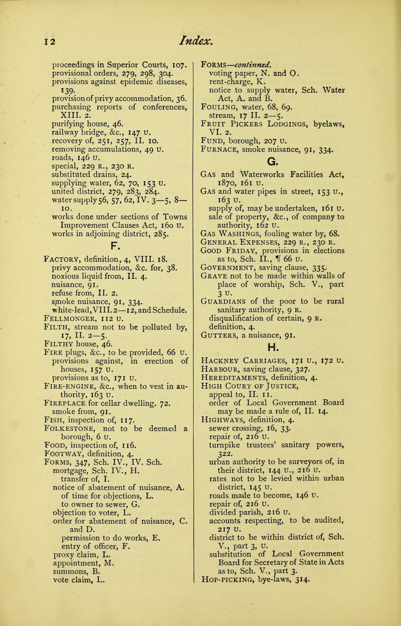 proceedings in Superior Courts, 107. provisional orders, 279, 298, 304. provisions against epidemic diseases, 139. provision of privy accommodation, 36. purchasing reports of conferences, XIIL 2. purifying house, 46. railway bridge, &c., 147 U. recovery of, 251, 257, II. 10. removing accumulations, 49 U. roads, 146 u. special, 229 R., 230 R. substituted drains, 24. supplying water, 62, 70, 153 u. united district, 279, 283, 284. water supply 56, 57, 62, IV. 3—5, 8— 10. works done under sections of Towns Improvement Clauses Act, 160 U. works in adjoining district, 285. F. Factory, definition, 4, VIII. 18. privy accommodation, &c. for, 38. noxious liquid from, II. 4. nuisance, 91. refuse from, II. 2. smoke nuisance, 91, 334. white-lead, VIII.2—12, and Schedule. Fellmonger, 112 u. Filth, stream not to be polluted by, 17, II. 2—5. Filthy house, 46. Fire plugs, &c., to be provided, 66 u. provisions against, in erection of houses, 157 U. provisions as to, 171 u. Fire-engine, &c., when to vest in au- thority, 163 u. Fireplace for cellar dwelling. 72. smoke from, 91. Fish, inspection of, 117. Folkestone, not to be deemed a borough, 6 u. Food, inspection of, 116. Footway, definition, 4. Forms, 347, Sch. IV., IV. Sch. mortgage, Sch. IV., H. transfer of, I. notice of abatement of nuisance, A. of time for objections, L. to owner to sewer, G. objection to voter, L. order for abatement of nuisance, C. and D. permission to do works, E. entry of officer, F. proxy claim, L. appointment, M. summons, B. vote claim, L. Forms—continned. voting paper, N. and O. rent-charge, K. notice to supply water, Sch. Water Act, A. and B. Fouling, water, 68, 69. stream, 17 II. 2—5. Fruit Pickers Lodgings, byelaws, VI. 2. Fund, borough, 207 u. Furnace, smoke nuisance, 91, 334. G. Gas and Waterworks Facilities Act, 1870, 161 u. Gas and water pipes in street, 153 u., 163 u. supply of, may be undertaken, 161 u. sale of property, &c., of company to authority, 162 U. Gas Washings, fouling water by, 68. General Expenses, 229 r., 230 r. Good Friday, provisions in elections as to, Sch. II., IT 66 u. Government, saving clause, 335. Grave not to be made within walls of place of worship, Sch. V., part 3 u. Guardians of the poor to be rural sanitary authority, 9 R. disqualification of certain, 9 R. definition, 4. Gutters, a nuisance, 91. H. Hackney Carriages, 171 u., 172 u. Harbour, saving clause, 327. Hereditaments, definition, 4. High Court of Justice, appeal to, II. ii. order of Local Government Board may be made a rule of, II. 14. Highways, definition, 4. sewer crossing, 16, 33. repair of, 216 u. turnpike trustees' sanitary powers, 322. urban authority to be surveyors of, in their district, 144 u., 216 u. rates not to be levied within urban district, 145 U. roads made to become, 146 U. repair of, 216 u. divided parish, 216 u. accounts respecting, to be audited, 217 u. district to be within district of, Sch. v., part 3, u. substitution of Local Government Board for Secretary of State in Acts as to, Sch. v., part 3. Hop-picking, bye-laws, 314.