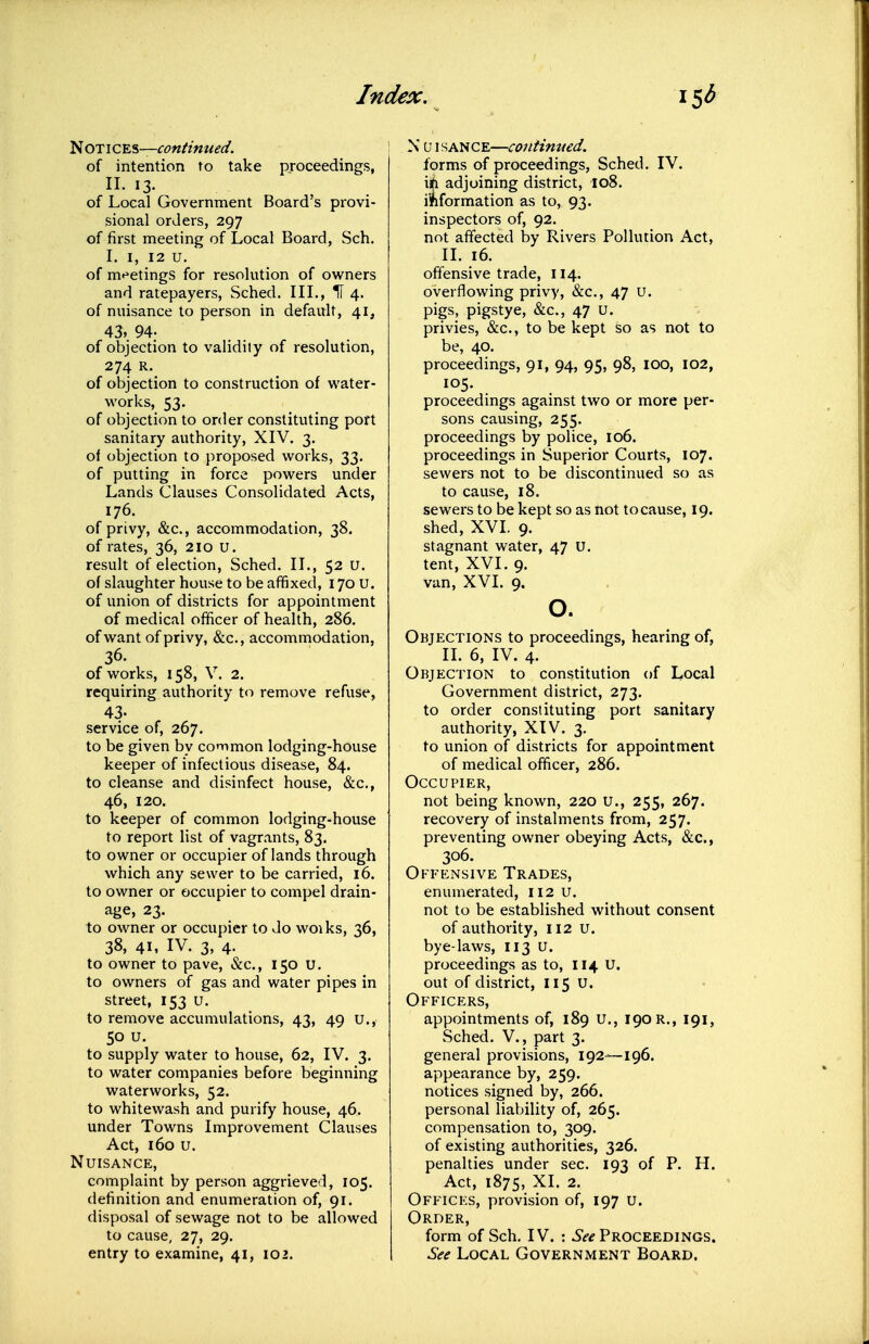 'SHOTic^^—continued. of intention to take proceedings, II. 13. of Local Government Board's provi- sional orders, 297 of first meeting of Local Board, Sch. I. I, 12 u. of mt^etings for resolution of owners and ratepayers, Sched. III., H 4. of nuisance to person in default, 41, 43, 94. of objection to validity of resolution, 274 R. of objection to construction of water- works, 53. of objection to order constituting port sanitary authority, XIV. 3. o\ objection to proposed works, 33. of putting in force powers under Lands Clauses Consolidated Acts, 176. of privy, &c., accommodation, 38, of rates, 36, 210 U. result of election, Sched. II., 52 U. of slaughter house to be affixed, 170 U. of union of districts for appointment of medical officer of health, 286. of want of privy, &c., accommodation, 36. of works, 158, V. 2. requiring authority to remove refuse, 43- .service of, 267. to be given by common lodging-house keeper of infectious disease, 84. to cleanse and disinfect house, &c., 46, 120. to keeper of common lodging-house to report list of vagrants, 83. to owner or occupier of lands through which any sewer to be carried, 16. to owner or occupier to compel drain- age, 23. to owner or occupier to do woiks, 36, 38, 41, IV. 3, 4. to owner to pave, &c., 150 U. to owners of gas and water pipes in street, 153 U. to remove accumulations, 43, 49 u., 50 u. to supply water to house, 62, IV. 3. to water companies before beginning waterworks, 52. to whitewash and purify house, 46. under Towns Improvement Clauses Act, 160 u. Nuisance, complaint by person aggrieved, 105. definition and enumeration of, 91. disposal of sewage not to be allowed to cause, 27, 29. entry to examine, 41, 102. N U1SANCE—continued, forms of proceedings, Sched. IV. i*i adjoining district, 108. ii^formation as to, 93. inspectors of, 92. not affected by Rivers Pollution Act, II. 16. offensive trade, 114. overflowing privy, &c., 47 u. pigs, pigstye, &c., 47 u. privies, &c., to be kept so as not to be, 40. proceedings, 91, 94, 95, 98, lOO, 102, 105. proceedings against two or more per- sons causing, 255. proceedings by police, 106. proceedings in Superior Courts, 107. sewers not to be discontinued so as to cause, 18. sewers to be kept so as not to cause, 19. shed, XVI. 9. stagnant water, 47 U. tent, XVI. 9. van, XVI. 9. o. Objections to proceedings, hearing of, II. 6, IV. 4. Objection to constitution of Local Government district, 273. to order constituting port sanitary authority, XtV. 3. to union of districts for appointment of medical officer, 286. Occupier, not being known, 220 U., 255, 267. recovery of instalments from, 257. preventing owner obeying Acts, &c., 306. Offensive Trades, enumerated, 112 U. not to be established without consent of authority, 112 U. bye-laws, 113 U. proceedings as to, 114 U. out of district, I15 U. Officers, appointments of, 189 U., 190 r., 191, Sched. v., part 3. general provisions, 192—196. appearance by, 259. notices signed by, 266. personal liability of, 265. compensation to, 309. of existing authorities, 326. penalties under sec. 193 of P. H. Act, 1875, XL 2. Offices, provision of, 197 u. Order, form of Sch, IV. : ^^-^ Proceedings. See Local Government Board.