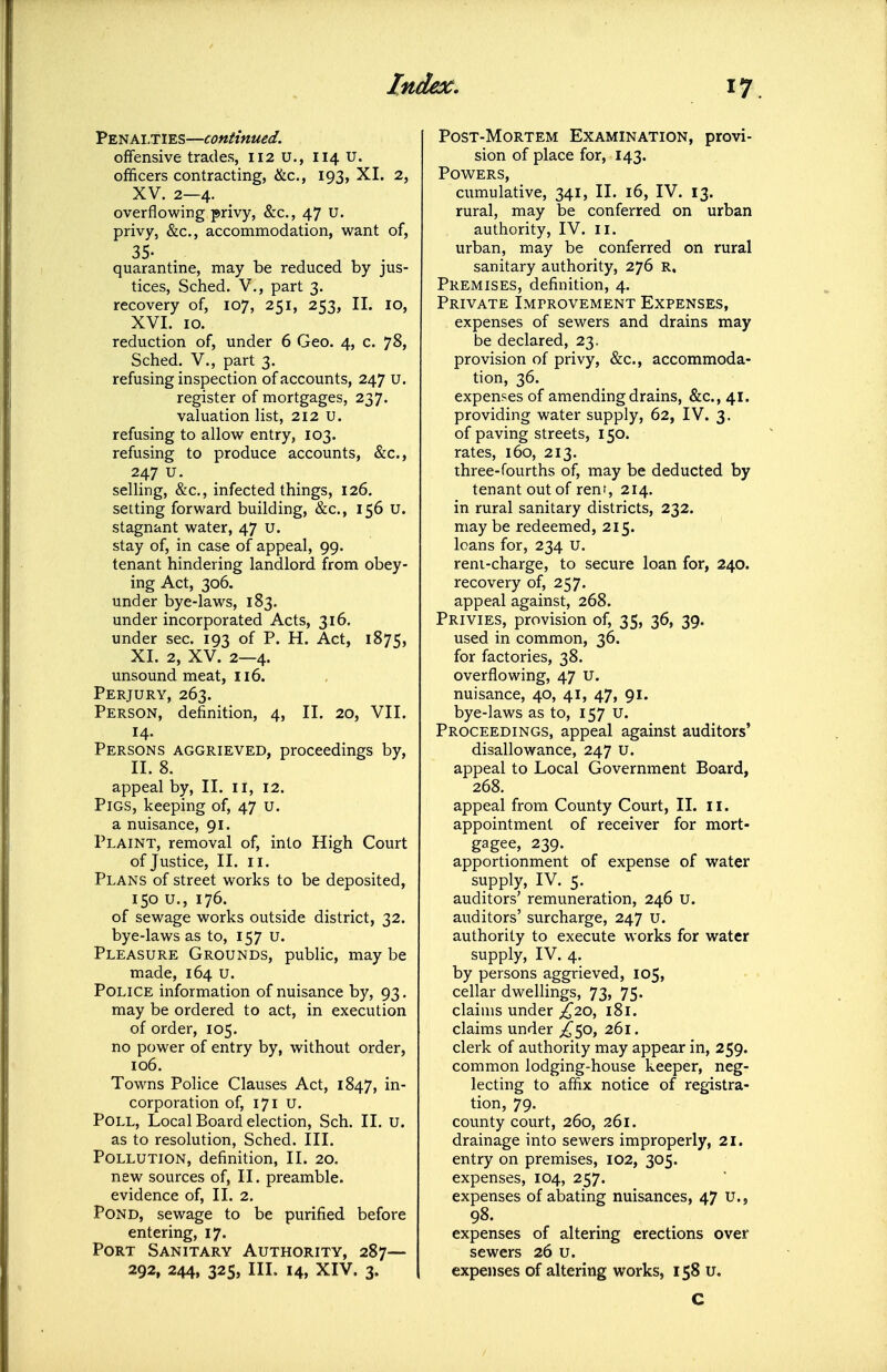 Penalties—continued. offensive trades, 112 U., 114 u. officers contracting, &c., 193, XI. 2, XV. 2—4. overflowing privy, &c., 47 U. privy, &c., accommodation, want of, 35- quarantine, may be reduced by jus- tices, Sched. v., part 3. recovery of, 107, 251, 253, II. lo, XVI. 10. reduction of, under 6 Geo. 4, c. 78, Sched. v., part 3. refusing inspection of accounts, 247 u. register of mortgages, 237. valuation list, 212 U. refusing to allow entry, 103. refusing to produce accounts, &c., 247 u. selling, &c., infected things, 126. setting forward building, &c., 156 U. stagnant water, 47 u. stay of, in case of appeal, 99. tenant hindering landlord from obey- ing Act, 306. under bye-laws, 183. under incorporated Acts, 316. under sec. 193 of P. H. Act, 1875, XI. 2, XV. 2—4. unsound meat, 116. Perjury, 263. Person, definition, 4, II. 20, VII. 14. Persons aggrieved, proceedings by, II. 8. appeal by, II. ii, 12. Pigs, keeping of, 47 u. a nuisance, 91. Plaint, removal of, into High Court of Justice, II. II. Plans of street works to be deposited, 150 u., 176. of sewage works outside district, 32. bye-laws as to, 157 u. Pleasure Grounds, public, may be made, 164 u. Police information of nuisance by, 93. may be ordered to act, in execution of order, 105. no power of entry by, without order, 106. Towns Police Clauses Act, 1847, in- corporation of, 171 u. Poll, Local Board election, Sch. II. u. as to resolution, Sched. III. Pollution, definition, II. 20. new sources of, II. preamble, evidence of, II. 2. Pond, sewage to be purified before entering, 17. Port Sanitary Authority, 287— 292, 244, 325, III. 14, XIV. 3. Post-Mortem Examination, provi- sion of place for, 143. Powers, cumulative, 341, II. 16, IV. 13. rural, may be conferred on urban authority, IV. ii. urban, may be conferred on rural sanitary authority, 276 R, Premises, definition, 4. Private Improvement Expenses, expenses of sewers and drains may be declared, 23. provision of privy, &c., accommoda- tion, 36. expenses of amending drains, &c., 41. providing water supply, 62, IV. 3. of paving streets, 150. rates, 160, 213. three-fourths of, may be deducted by tenant out of renr, 214. in rural sanitary districts, 232. may be redeemed, 215. loans for, 234 U. reni-charge, to secure loan for, 240. recovery of, 257. appeal against, 268. Privies, provision of, 35, 36, 39. used in common, 36. for factories, 38. overflowing, 47 U. nuisance, 40, 41, 47, 91. bye-laws as to, 157 u. Proceedings, appeal against auditors' disallowance, 247 U. appeal to Local Government Board, 268. appeal from County Court, II. 11. appointment of receiver for mort- gagee, 239. apportionment of expense of water supply, IV. 5. auditors' remuneration, 246 U. auditors' surcharge, 247 u. authority to execute works for water supply, IV. 4. by persons aggrieved, 105, cellar dwellings, 73, 75. claims under £20^ 181. claims under ;!^50, 261. clerk of authority may appear in, 259. common lodging-house keeper, neg- lecting to affix notice of registra- tion, 79. county court, 260, 261. drainage into sewers improperly, 21. entry on premises, 102, 305. expenses, 104, 257. expenses of abating nuisances, 47 U., 98. expenses of altering erections over sewers 26 u. expenses of altering works, 158 u. C