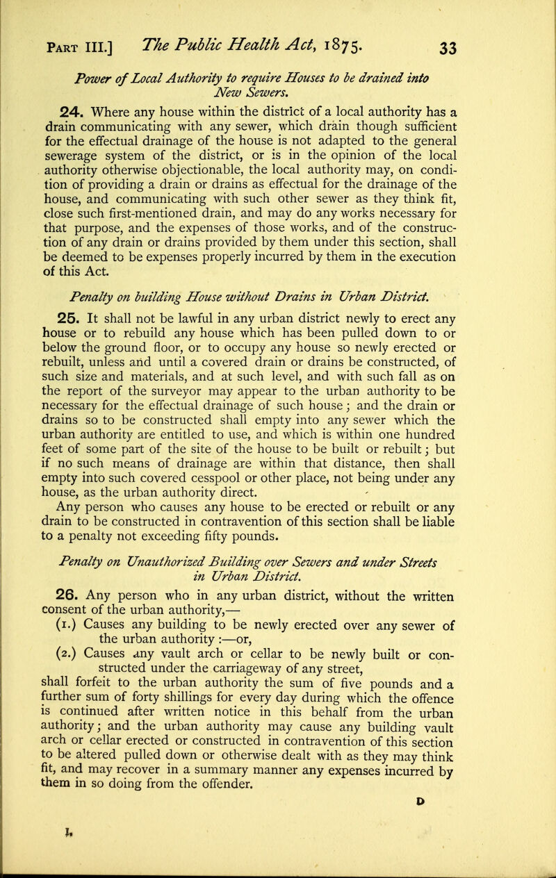 Power of Local Authority to require Houses to be drained into New Sewers, 24. Where any house within the district of a local authority has a drain communicating with any sewer, which drain though sufficient for the effectual drainage of the house is not adapted to the general sewerage system of the district, or is in the opinion of the local authority otherwise objectionable, the local authority may, on condi- tion of providing a drain or drains as effectual for the drainage of the house, and communicating with such other sewer as they think fit, close such first-mentioned drain, and may do any works necessary for that purpose, and the expenses of those works, and of the construc- tion of any drain or drains provided by them under this section, shall be deemed to be expenses properly incurred by them in the execution of this Act. Penalty on building House without Drains in Urban District. 25. It shall not be lawful in any urban district newly to erect any house or to rebuild any house which has been pulled down to or below the ground floor, or to occupy any house so newly erected or rebuilt, unless and until a covered drain or drains be constructed, of such size and materials, and at such level, and with such fall as on the report of the surveyor may appear to the urban authority to be necessary for the effectual drainage of such house; and the drain or drains so to be constructed shall empty into any sewer which the urban authority are entitled to use, and which is within one hundred feet of some part of the site of the house to be built or rebuilt; but if no such means of drainage are within that distance, then shall empty into such covered cesspool or other place, not being under any house, as the urban authority direct. Any person who causes any house to be erected or rebuilt or any drain to be constructed in contravention of this section shall be liable to a penalty not exceeding fifty pounds. Penalty on Unauthorized Building over Sewers and under Streets in Urban District. 26. Any person who in any urban district, without the written consent of the urban authority,— (i.) Causes any building to be newly erected over any sewer of the urban authority :—or, (2.) Causes .Any vault arch or cellar to be newly built or con- structed under the carriageway of any street, shall forfeit to the urban authority the sum of five pounds and a further sum of forty shillings for every day during which the offence is continued after written notice in this behalf from the urban authority; and the urban authority may cause any building vault arch or cellar erected or constructed in contravention of this section to be altered pulled down or otherwise dealt with as they may think fit, and may recover in a summary manner any expenses incurred by them in so doing from the offender. D 9»