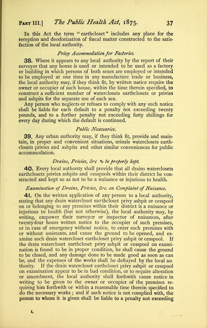 In this Act the term  earthcloset includes any place for the reception and deodorization of foecal matter constructed to the satis- faction of the local authority. Privy Accommodation for Factories. 38. Where it appears to any local authority by the report of their surveyor that any house is used or intended to be used as a factory or building in which persons of both sexes are employed or intended to be employed at one time in any manufacture trade or business, the local authority may, if they think fit, by written notice require the owner or occupier of such house, within the time therein specified, to construct a sufficient number of waterclosets earthclosets or privies and ashpits for the separate use of each sex. Any person who neglects or refuses to comply with any such notice shall be liable for each default to a penalty not exceeding twenty pounds, and to a further penalty not exceeding forty shillings for every day during which the default is continued. Public Necessaries. 39. Any urban authority may, if they think fit, provide and main- tain, in proper and convenient situations, urinals waterclosets earth- closets privies and ashpits, and other similar conveniences for public accommodation. Drains^ Privies., ^c *o be properly kept. 40. Every local authority shall provide that all drains waterclosets earthclosets privies ashpits and cesspools within their district be con- structed and kept so as not to be a nuisance or injurious to health. Examination of Drains^ Privies^ ^'c. on Cotnplaint of Nuisance. 41. On the written application of any person to a local authority, stating that any drain watercloset earthcloset privy ashpit or cesspool on or belonging ■ to any premises within their district is a nuisance or injurious to health (but not otherwise), the local authority may, by writing, empower their surveyor or inspector of nuisances, after twenty-four hours written notice to the occupier of such premises, or in case of emergency without notice, to enter such premises with or without assistants, and cause the ground to be opened, and ex- amine such drain watercloset earthcloset privy ashpit or cesspool. If the drain watercloset earthcloset privy ashpit or cesspool on exami- nation is found to be in proper condition, he shall cause the ground to be closed, and any damage done to be made good as soon as can be, and the expenses of the works shall be defrayed by the local au- thority. If the drain watercloset earthcloset privy ashpit or cesspool on examination appear to be in bad condition, or to require alteration or amendment, the local authority shall forthwith cause notice in writing to be given to the owner or occupier of the premises re- quiring him forthwith or within a reasonable time therein specified to do the necessary works ; and if such notice is not complied with, the person to whom it is given shall be liable to a penalty not exceeding