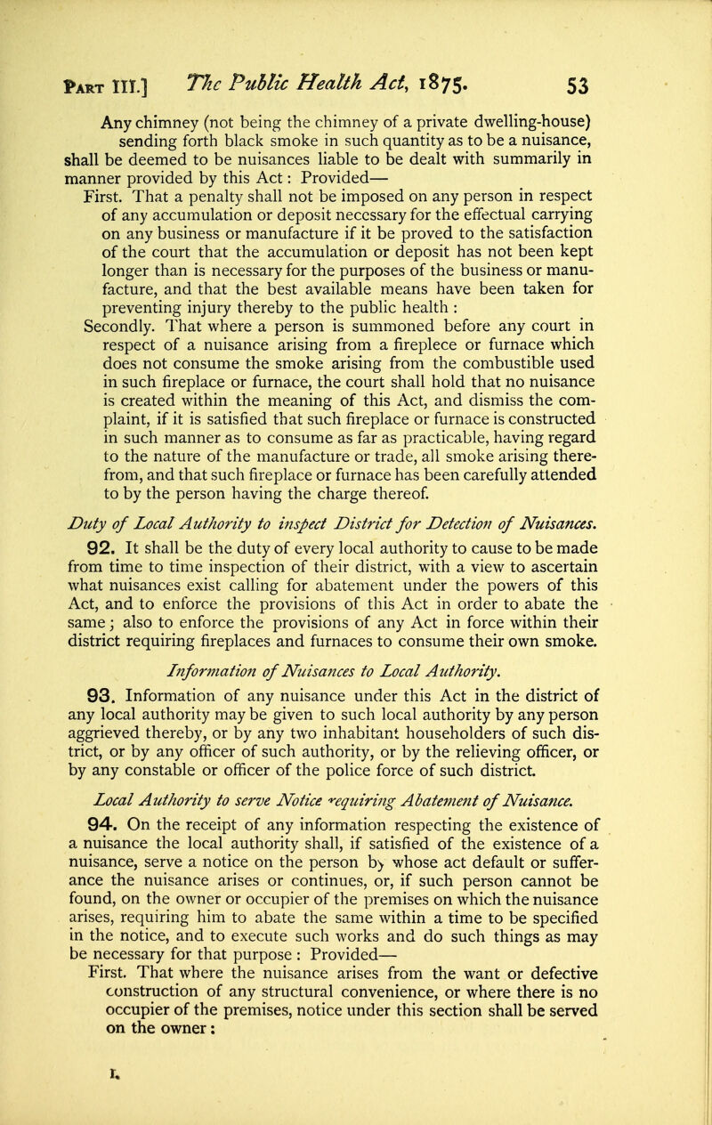 Any chimney (not being the chimney of a private dwelling-house) sending forth black smoke in such quantity as to be a nuisance, shall be deemed to be nuisances liable to be dealt with summarily in manner provided by this Act: Provided— First. That a penalty shall not be imposed on any person in respect of any accumulation or deposit necessary for the effectual carrying on any business or manufacture if it be proved to the satisfaction of the court that the accumulation or deposit has not been kept longer than is necessary for the purposes of the business or manu- facture, and that the best available means have been taken for preventing injury thereby to the public health : Secondly. That where a person is summoned before any court in respect of a nuisance arising from a fireplece or furnace which does not consume the smoke arising from the combustible used in such fireplace or furnace, the court shall hold that no nuisance is created within the meaning of this Act, and dismiss the com- plaint, if it is satisfied that such fireplace or furnace is constructed in such manner as to consume as far as practicable, having regard to the nature of the manufacture or trade, all smoke arising there- from, and that such fireplace or furnace has been carefully attended to by the person having the charge thereof. Duty of Local Authority to inspect District for Detection of Nuisances. 92. It shall be the duty of every local authority to cause to be made from time to time inspection of their district, with a view to ascertain what nuisances exist calling for abatement under the powers of this Act, and to enforce the provisions of this Act in order to abate the • same; also to enforce the provisions of any Act in force within their district requiring fireplaces and furnaces to consume their own smoke. Information of Nuisances to Local Authority. 93. Information of any nuisance under this Act in the district of any local authority may be given to such local authority by any person aggrieved thereby, or by any two inhabitant householders of such dis- trict, or by any officer of such authority, or by the relieving officer, or by any constable or officer of the police force of such district. Local Authority to serve Notice '*'equiring Abatement of Nuisance. 94. On the receipt of any information respecting the existence of a nuisance the local authority shall, if satisfied of the existence of a nuisance, serve a notice on the person b> whose act default or suffer- ance the nuisance arises or continues, or, if such person cannot be found, on the owner or occupier of the premises on which the nuisance arises, requiring him to abate the same within a time to be specified in the notice, and to execute such works and do such things as may be necessary for that purpose : Provided— First. That where the nuisance arises from the want or defective construction of any structural convenience, or where there is no occupier of the premises, notice under this section shall be served on the owner; r.