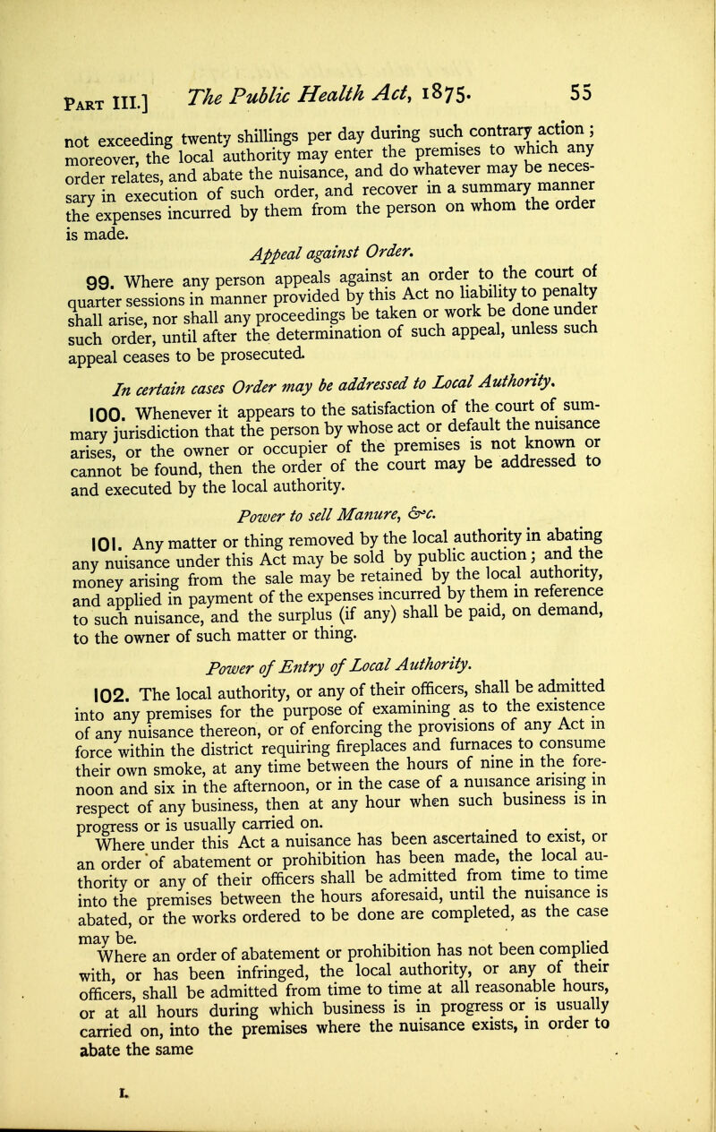 not exceeding twenty shillings per day during such contrary action ; moreovTthe local luthoritf may enter the premises to which any order relates, and abate the nuisance, and do whatever may be neces sarv in execution of such order, and recover m a summary manner the^xpen'es incurred by them from the person on whom the order is made. Appeal against Order, 99. Where any person appeals against an order to the court of quarter sessions in manner provided by this Act no l^f J^^f .^^^^ P^^^^^^^^^ shall arise, nor shall any proceedmgs be taken or work be done under such order, until after the determination of such appeal, unless such appeal ceases to be prosecuted. In certain cases Order may be addressed to Local Authority, 100 Whenever it appears to the satisfaction of the court of sum- mary jurisdiction that the person by whose act or default the nuisance arises, or the owner or occupier of the premises is not known or cannot be found, then the order of the court may be addressed to and executed by the local authority. Power to sell Manure, d^c. 101 Any matter or thing removed by the local authority in abating any nuisance under this Act may be sold by public auction; and the money arising from the sale may be retained by the local authority, and applied in payment of the expenses incurred by them m reference to such nuisance, and the surplus (if any) shall be paid, on demand, to the owner of such matter or thing. Power of Entry of Local Authority. 102 The local authority, or any of their officers, shall be admitted into any premises for the purpose of examining as to the existence of any nuisance thereon, or of enforcing the provisions of any Act m force within the district requiring fireplaces and furnaces to consume their own smoke, at any time between the hours of nine m the fore- noon and six in the afternoon, or in the case of a nuisance arising m respect of any business, then at any hour when such business is m progress or is usually carried on. . j . • ^ Where under this Act a nuisance has been ascertained to exist, or an order of abatement or prohibition has been made, the local au- thority or any of their officers shall be admitted from time to time into the premises between the hours aforesaid, until the nuisance is abated, or the works ordered to be done are completed, as the case Where an order of abatement or prohibition has not been complied with, or has been infringed, the local authority, or any of their officers, shall be admitted from time to time at all reasonable hours, or at all hours during which business is in progress or is usually carried on, into the premises where the nuisance exists, m order to abate the same