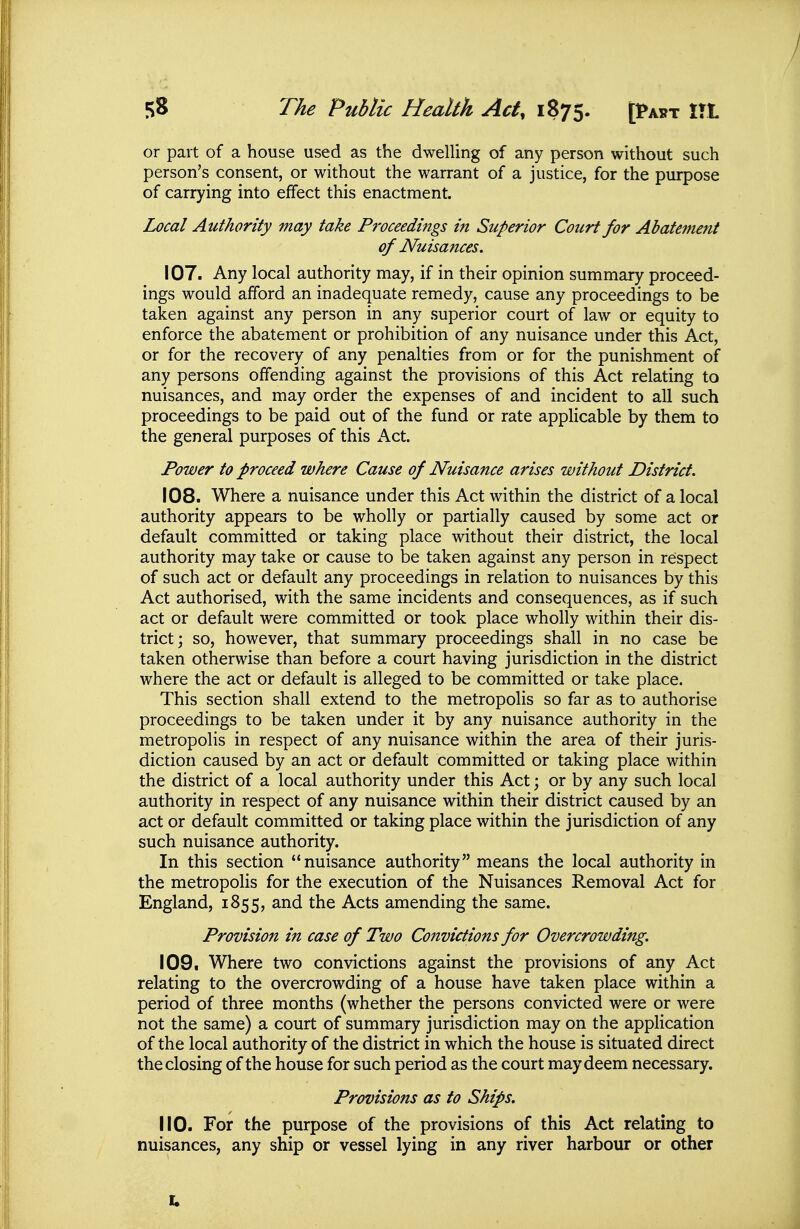 or part of a house used as the dwelling of any person without such person's consent, or without the warrant of a justice, for the purpose of carrying into effect this enactment. Local Authority may take Proceedings in Superior Court for Abatement of Nuisances. 107. Any local authority may, if in their opinion summary proceed- ings would afford an inadequate remedy, cause any proceedings to be taken against any person in any superior court of law or equity to enforce the abatement or prohibition of any nuisance under this Act, or for the recovery of any penalties from or for the punishment of any persons offending against the provisions of this Act relating to nuisances, and may order the expenses of and incident to all such proceedings to be paid out of the fund or rate applicable by them to the general purposes of this Act. Power to proceed where Cause of Nuisance arises without District. 108. Where a nuisance under this Act within the district of a local authority appears to be wholly or partially caused by some act or default committed or taking place without their district, the local authority may take or cause to be taken against any person in respect of such act or default any proceedings in relation to nuisances by this Act authorised, with the same incidents and consequences, as if such act or default were committed or took place wholly within their dis- trict; so, however, that summary proceedings shall in no case be taken otherwise than before a court having jurisdiction in the district where the act or default is alleged to be committed or take place. This section shall extend to the metropolis so far as to authorise proceedings to be taken under it by any nuisance authority in the metropolis in respect of any nuisance within the area of their juris- diction caused by an act or default committed or taking place within the district of a local authority under this Act; or by any such local authority in respect of any nuisance within their district caused by an act or default committed or taking place within the jurisdiction of any such nuisance authority. In this section nuisance authority means the local authority in the metropolis for the execution of the Nuisances Removal Act for England, 1855, and the Acts amending the same. Provision in case of Two Convictions for Overcrowding. 109. Where two convictions against the provisions of any Act relating to the overcrowding of a house have taken place within a period of three months (whether the persons convicted were or were not the same) a court of summary jurisdiction may on the application of the local authority of the district in which the house is situated direct the closing of the house for such period as the court may deem necessary. Provisions as to Ships. 110. For the purpose of the provisions of this Act relating to nuisances, any ship or vessel lying in any river harbour or other
