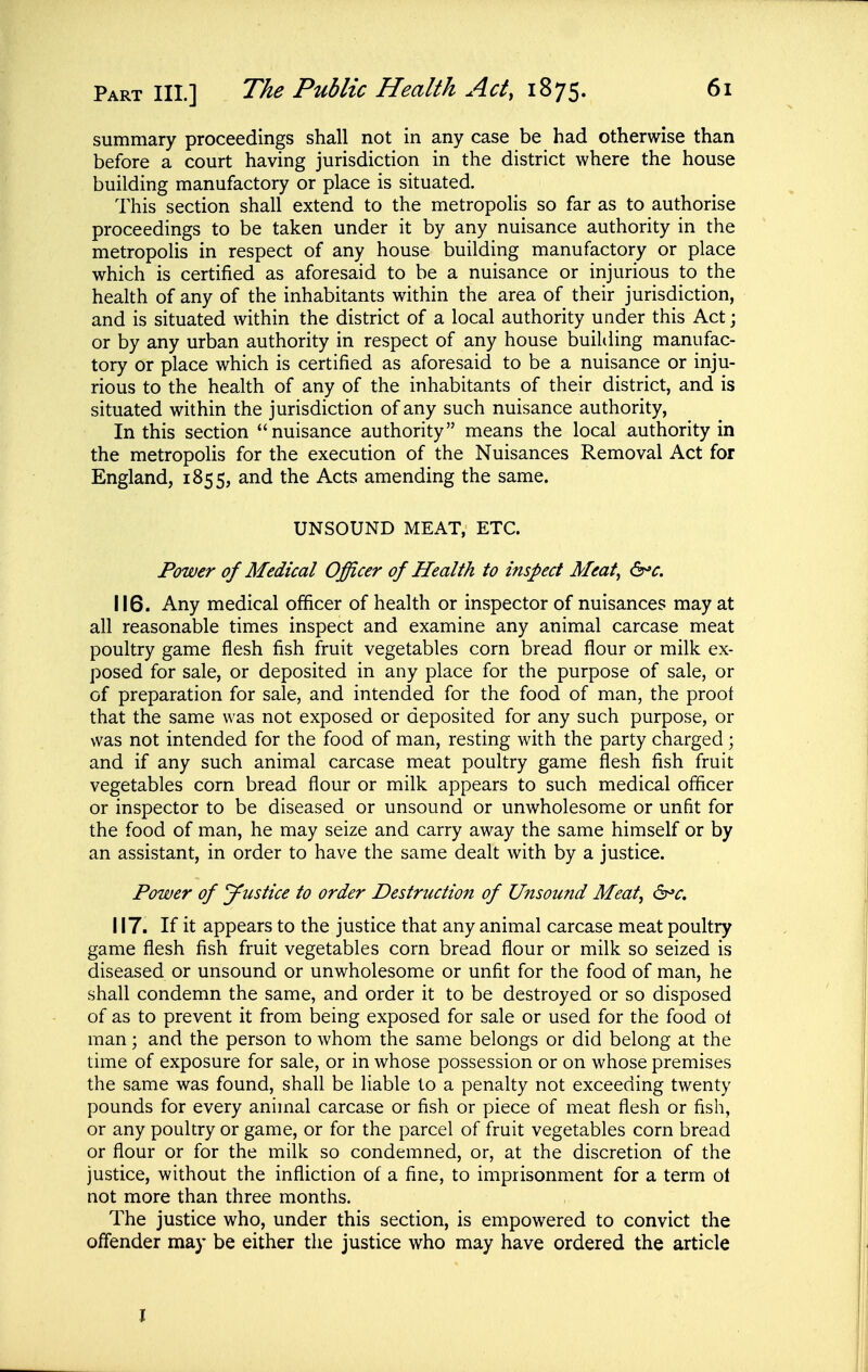 summary proceedings shall not in any case be had otherwise than before a court having jurisdiction in the district where the house building manufactory or place is situated. This section shall extend to the metropolis so far as to authorise proceedings to be taken under it by any nuisance authority in the metropohs in respect of any house building manufactory or place which is certified as aforesaid to be a nuisance or injurious to the health of any of the inhabitants within the area of their jurisdiction, and is situated within the district of a local authority under this Act; or by any urban authority in respect of any house builtling manufac- tory or place which is certified as aforesaid to be a nuisance or inju- rious to the health of any of the inhabitants of their district, and is situated within the jurisdiction of any such nuisance authority, In this section nuisance authority means the local authority in the metropolis for the execution of the Nuisances Removal Act for England, 1855, and the Acts amending the same. UNSOUND MEAT, ETC. Power of Medical Officer of Health to inspect Meat^ 6^^. 116. Any medical officer of health or inspector of nuisances may at all reasonable times inspect and examine any animal carcase meat poultry game flesh fish fruit vegetables corn bread flour or milk ex- posed for sale, or deposited in any place for the purpose of sale, or of preparation for sale, and intended for the food of man, the proof that the same was not exposed or deposited for any such purpose, or was not intended for the food of man, resting with the party charged \ and if any such animal carcase meat poultry game flesh fish fruit vegetables corn bread flour or milk appears to such medical officer or inspector to be diseased or unsound or unwholesome or unfit for the food of man, he may seize and carry away the same himself or by an assistant, in order to have the same dealt with by a justice. Power of yustice to order Destruction of Unsound Meat, &>c, 117. If it appears to the justice that any animal carcase meat poultry game flesh fish fruit vegetables corn bread flour or milk so seized is diseased or unsound or unwholesome or unfit for the food of man, he shall condemn the same, and order it to be destroyed or so disposed of as to prevent it from being exposed for sale or used for the food ot man; and the person to whom the same belongs or did belong at the time of exposure for sale, or in whose possession or on whose premises the same was found, shall be liable to a penalty not exceeding twenty pounds for every animal carcase or fish or piece of meat flesh or fish, or any poultry or game, or for the parcel of fruit vegetables corn bread or flour or for the milk so condemned, or, at the discretion of the justice, without the infliction of a fine, to imprisonment for a term ol not more than three months. The justice who, under this section, is empowered to convict the oflender may be either the justice who may have ordered the article J