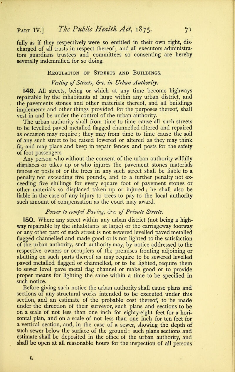 fully as if they respectively were so entitled in their own right, dis- charged of all trusts in respect thereof; and all executors administra- tors guardians trustees and committees so consenting are hereby severally indemnified for so doing. Regulation of Streets and Buildings. Vesting of Streets, in Urban Authority. 149. AH streets, being or which at any time become highways repairable by the inhabitants at large within any urban district, and the pavements stones and other materials thereof, and all buildings implements and other things provided for the purposes thereof, shall vest in and be under the control of the urban authority. The urban authority shall from time to time cause all such streets to be levelled paved metalled flagged channelled altered and repaired as occasion may require; they may from time to time cause the soil of any such street to be raised lowered or altered as they may think fit, and may place and keep in repair fences and posts for the safety of foot passengers. Any person who without the consent of the urban authority wilfully displaces or takes up or who injures the pavement stones materials fences or posts of or the trees in any such street shall be liable to a penalty not exceeding five pounds, and to a further penalty not ex- ceeding five shillings for every square foot of pavement stones or other materials so displaced taken up or injured; he shall also be liable in the case of any injury to trees to pay to the local authority such amount of compensation as the court may award. Power to compel Paving, of Private Streets. 150. Where any street within any urban district (not being a high- way repairable by the inhabitants at large) or the carriageway footway or any other part of such street is not sewered levelled paved metalled flagged channelled and made good or is not lighted to the satisfaction of the urban authority, such authority may, by notice addressed to the respective owners or occupiers of the premises fronting adjoining or abutting on such parts thereof as may require to be sewered levelled paved metalled flagged or channelled, or to be lighted, require them to sewer level pave metal flag channel or make good or to provide proper means for lighting the same within a time to be specified in such notice. Before giving such notice the urban authority shall cause plans and sections of any structural works intended to be executed under this section, and an estimate of the probable cost thereof, to be made under the direction of their surveyor, such plans and sections to be on a scale of not less than one inch for eighty-eight feet for a hori- zontal plan, and on a scale of not less than one inch for ten feet for a vertical section, and, in the case of a sewer, showing the depth of such sewer below the surface of the ground: such plans sections and estimate shall be deposited in the office of the urban authority, and shall be open at all reasonable hours for the inspection of all persona 1.