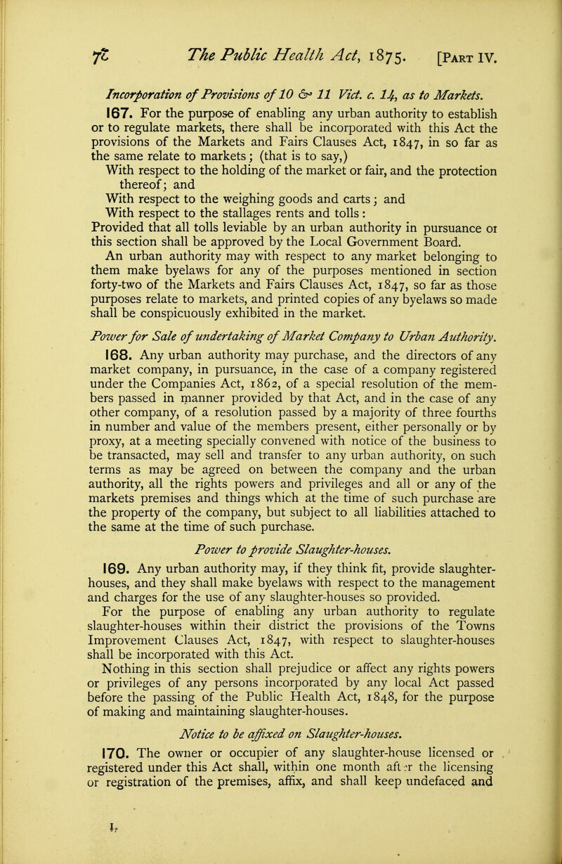 Incorporation of Provisions of 10 &' 11 Vict. c. I4, as to Markets. 167. For the purpose of enabling any urban authority to estabUsh or to regulate markets, there shall be incorporated with this Act the provisions of the Markets and Fairs Clauses Act, 1847, so far as the same relate to markets; (that is to say,) With respect to the holding of the market or fair, and the protection thereof; and With respect to the weighing goods and carts; and With respect to the stallages rents and tolls: Provided that all tolls leviable by an urban authority in pursuance 01 this section shall be approved by the Local Government Board. An urban authority may with respect to any market belonging to them make byelaws for any of the purposes mentioned in section forty-two of the Markets and Fairs Clauses Act, 1847, so far as those purposes relate to markets, and printed copies of any byelaws so made shall be conspicuously exhibited in the market. Power for Sale of undertaking of Market Company to Urbaii Authority. 168. Any urban authority may purchase, and the directors of any market company, in pursuance, in the case of a company registered under the Companies Act, 1862, of a special resolution of the mem- bers passed in manner provided by that Act, and in the case of any other company, of a resolution passed by a majority of three fourths in number and value of the members present, either personally or by proxy, at a meeting specially convened with notice of the business to be transacted, may sell and transfer to any urban authority, on such terms as may be agreed on between the company and the urban authority, all the rights powers and privileges and all or any of the markets premises and things which at the time of such purchase are the property of the company, but subject to all liabilities attached to the same at the time of such purchase. Power to provide Slaughter-houses. 169. Any urban authority may, if they think fit, provide slaughter- houses, and they shall make byelaws with respect to the management and charges for the use of any slaughter-houses so provided. For the purpose of enabling any urban authority to regulate slaughter-houses within their district the provisions of the Towns Improvement Clauses Act, 1847, with respect to slaughter-houses shall be incorporated with this Act. Nothing in this section shall prejudice or affect any rights powers or privileges of any persons incorporated by any local Act passed before the passing of the Public Health Act, 1848, for the purpose of making and maintaining slaughter-houses. Notice to be affixed on Slaughter-houses. 170. The owner or occupier of any slaughter-house licensed or registered under this Act shall, within one month aft .t the licensing or registration of the premises, affix, and shall keep undefaced and