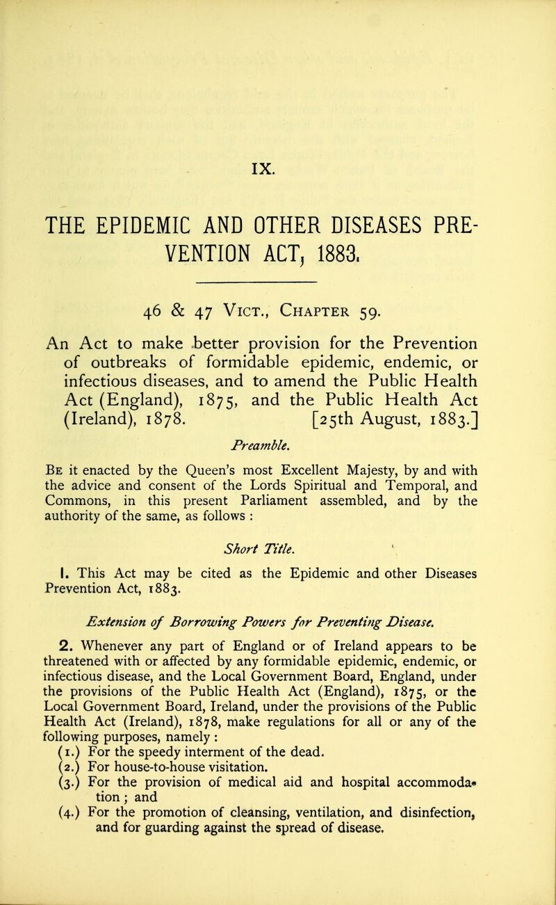 THE EPIDEMIC AND OTHER DISEASES PRE- VENTION ACT, 1883. 46 & 47 Vict., Chapter 59. An Act to make Letter provision for the Prevention of outbreaks of formidable epidemic, endemic, or infectious diseases, and to amend the Public Health Act (England), 1875, and the Public Health Act (Ireland), 1878. [25th August, 1883.] Preamble. Be it enacted by the Queen's most Excellent Majesty, by and with the advice and consent of the Lords Spiritual and Temporal, and Commons, in this present Parliament assembled, and by the authority of the same, as follows : Short Title. 1. This Act may be cited as the Epidemic and other Diseases Prevention Act, 1883. Extension of Borrowing Powers for Preventing Disease. 2. Whenever any part of England or of Ireland appears to be threatened with or affected by any formidable epidemic, endemic, or infectious disease, and the Local Government Board, England, under the provisions of the Public Health Act (England), 1875, or the Local Government Board, Ireland, under the provisions of the Public Health Act (Ireland), 1878, make regulations for all or any of the following purposes, namely: (i.) For the speedy interment of the dead. (2.) For house-to-house visitation. (3.) For the provision of medical aid and hospital accommoda* tion; and (4.) For the promotion of cleansing, ventilation, and disinfection, and for guarding against the spread of disease.