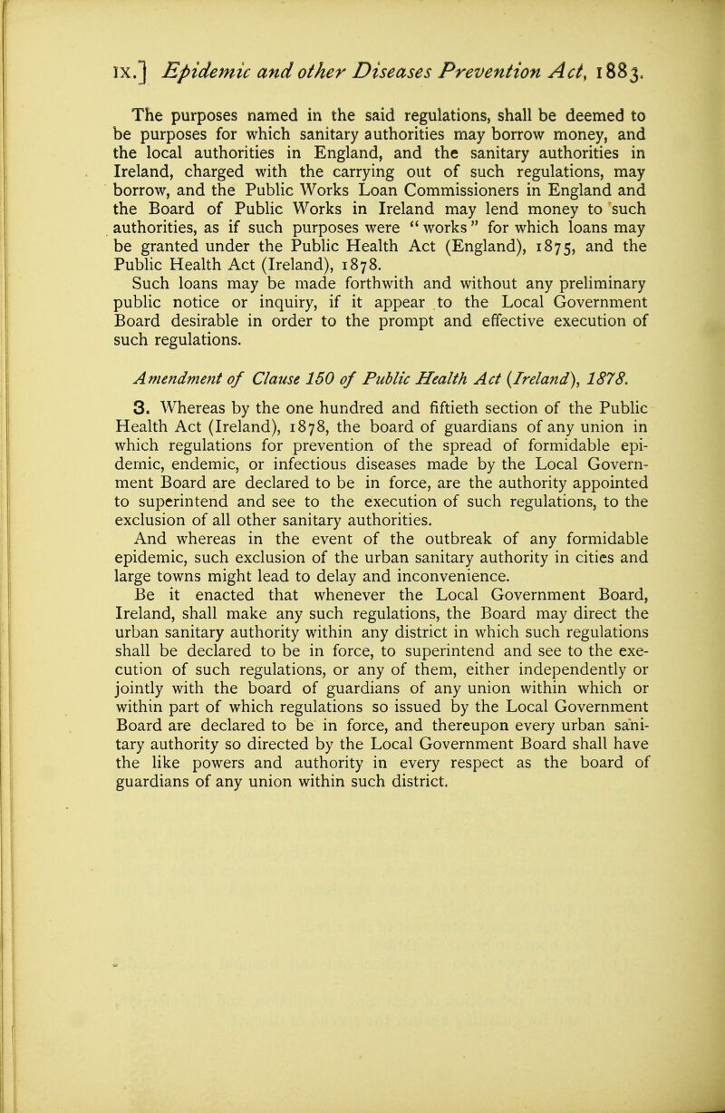 IX.] Epidemic and other Diseases Prevention Acty 1883. The purposes named in the said regulations, shall be deemed to be purposes for which sanitary authorities may borrow money, and the local authorities in England, and the sanitary authorities in Ireland, charged with the carrying out of such regulations, may borrow, and the Public Works Loan Commissioners in England and the Board of Public Works in Ireland may lend money to such authorities, as if such purposes were  works  for which loans may be granted under the Pubhc Health Act (England), 1875, and the Public Health Act (Ireland), 1878. Such loans may be made forthwith and without any preliminary public notice or inquiry, if it appear to the Local Government Board desirable in order to the prompt and effective execution of such regulations. Amendment of Clause 150 of Public Health Act {Ireland)^ 1878, 3. Whereas by the one hundred and fiftieth section of the Public Health Act (Ireland), 1878, the board of guardians of any union in which regulations for prevention of the spread of formidable epi- demic, endemic, or infectious diseases made by the Local Govern- ment Board are declared to be in force, are the authority appointed to superintend and see to the execution of such regulations, to the exclusion of all other sanitary authorities. And whereas in the event of the outbreak of any formidable epidemic, such exclusion of the urban sanitary authority in cities and large towns might lead to delay and inconvenience. Be it enacted that whenever the Local Government Board, Ireland, shall make any such regulations, the Board may direct the urban sanitary authority within any district in which such regulations shall be declared to be in force, to superintend and see to the exe- cution of such regulations, or any of them, either independently or jointly with the board of guardians of any union within which or within part of which regulations so issued by the Local Government Board are declared to be in force, and thereupon every urban sani- tary authority so directed by the Local Government Board shall have the like powers and authority in every respect as the board of guardians of any union within such district.