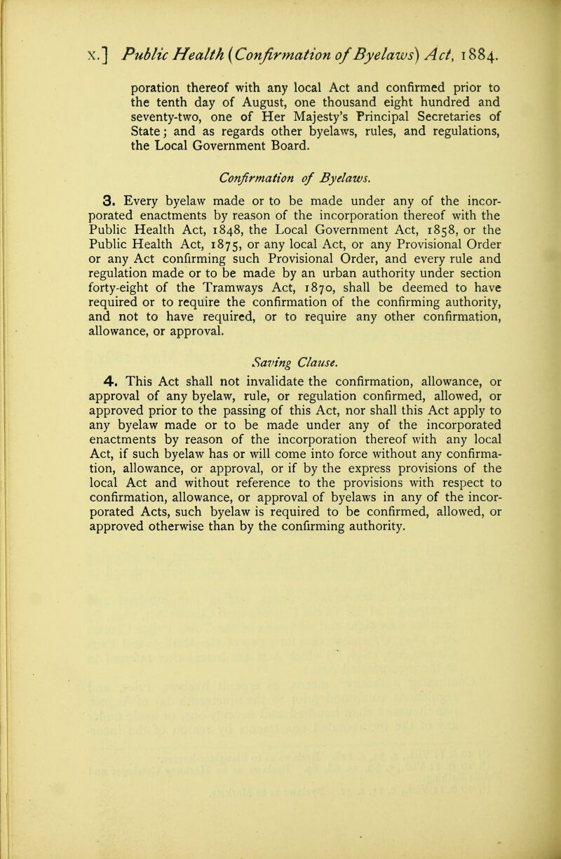 poration thereof with any local Act and confirmed prior to the tenth day of August, one thousand eight hundred and seventy-two, one of Her Majesty's Principal Secretaries of State; and as regards other byelaws, rules, and regulations, the Local Government Board. Confirmation of Byelaws. 3. Every byelaw made or to be made under any of the incor- porated enactments by reason of the incorporation thereof with the Public Health Act, 1848, the Local Government Act, 1858, or the Public Health Act, 1875, or any local Act, or any Provisional Order or any Act confirming such Provisional Order, and every rule and regulation made or to be made by an urban authority under section forty-eight of the Tramways Act, 1870, shall be deemed to have required or to require the confirmation of the confirming authority, and not to have required, or to require any other confirmation, allowance, or approval. Saving Clause. 4. This Act shall not invalidate the confirmation, allowance, or approval of any byelaw, rule, or regulation confirmed, allowed, or approved prior to the passing of this Act, nor shall this Act apply to any byelaw made or to be made under any of the incorporated enactments by reason of the incorporation thereof with any local Act, if such byelaw has or will come into force without any confirma- tion, allowance, or approval, or if by the express provisions of the local Act and without reference to the provisions with respect to confirmation, allowance, or approval of byelaws in any of the incor- porated Acts, such byelaw is required to be confirmed, allowed, or approved otherwise than by the confirming authority.