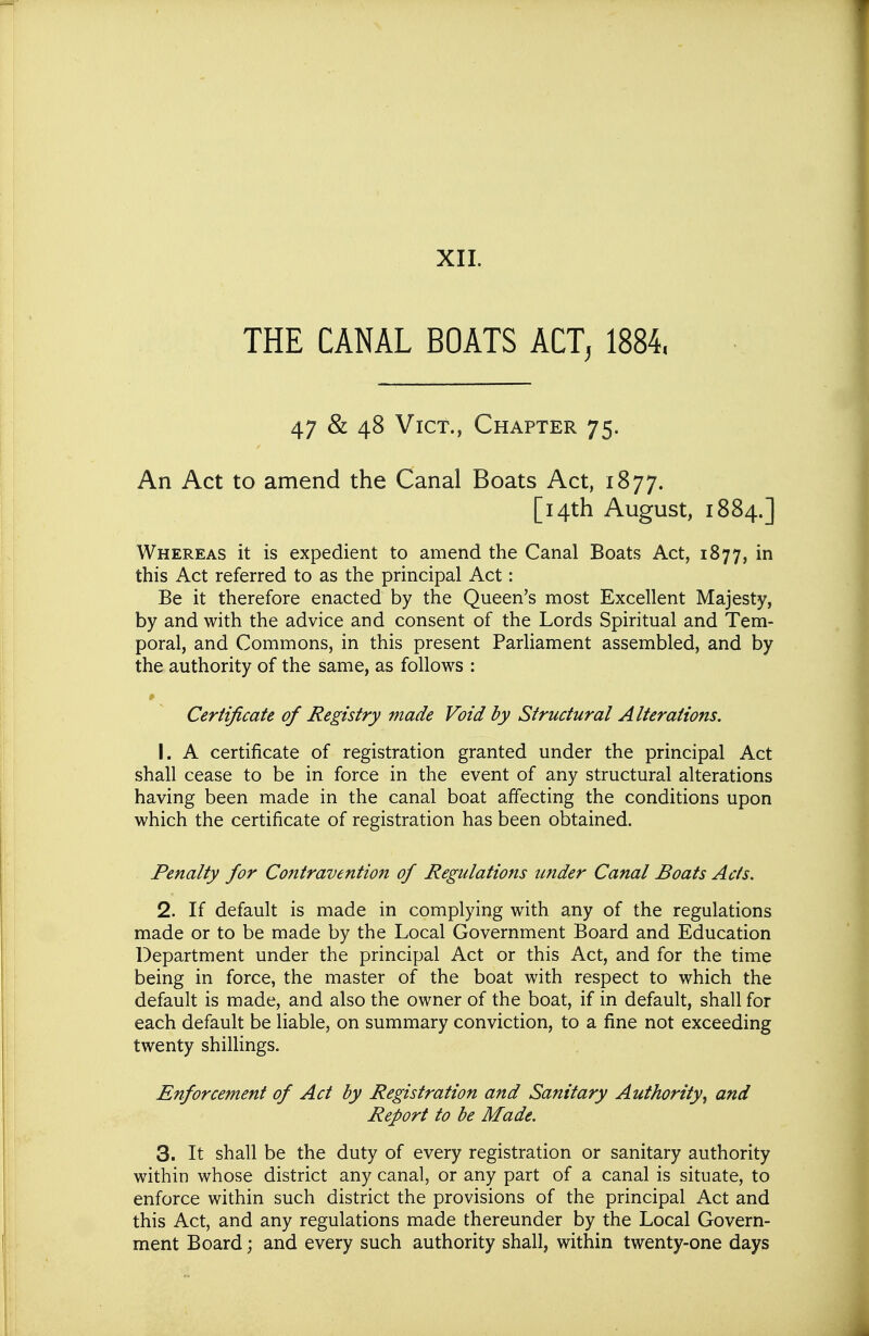 THE CANAL BOATS ACT, 1884. 47 & 48 Vict., Chapter 75. An Act to amend the Canal Boats Act, 1877. [14th August, 1884.] Whereas it is expedient to amend the Canal Boats Act, 1877, in this Act referred to as the principal Act: Be it therefore enacted by the Queen's most Excellent Majesty, by and with the advice and consent of the Lords Spiritual and Tem- poral, and Commons, in this present Parliament assembled, and by the authority of the same, as follows : Certificate of Registry made Void by Structural Alterations. 1. A certificate of registration granted under the principal Act shall cease to be in force in the event of any structural alterations having been made in the canal boat affecting the conditions upon which the certificate of registration has been obtained. Penalty for Contravention of Regulations under Canal Boats Acts. 2. If default is made in complying with any of the regulations made or to be made by the Local Government Board and Education Department under the principal Act or this Act, and for the time being in force, the master of the boat with respect to which the default is made, and also the owner of the boat, if in default, shall for each default be liable, on summary conviction, to a fine not exceeding twenty shilHngs. Enforcement of Act by Registration and Sanitary Authority^ and Report to be Made. 3. It shall be the duty of every registration or sanitary authority within whose district any canal, or any part of a canal is situate, to enforce within such district the provisions of the principal Act and this Act, and any regulations made thereunder by the Local Govern- ment Board; and every such authority shall, within twenty-one days