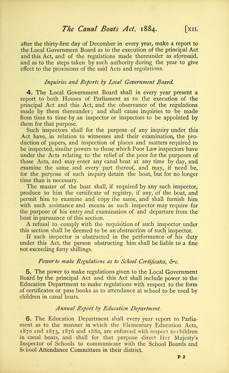 The Canal Boats Act, 1884, [xii. after the thirty-first day of December in every year, make a report to the Local Government Board as to the execution of the principal Act and this Act, and of the regulations made thereunder as aforesaid, and as to the steps taken by such authority during the year to give effect to the provisions of the said Acts and regulations. Inquiries and Reports by Local Government Board. 4. The Local Government Board shall in every year present a report to both Houses of Parliament as to the execution of the principal Act and this Act, and the observance of the regulations made by them thereunder; and shall cause inquiries to be made from time to time by an inspector or inspectors to be appointed by them for that purpose. Such inspectors shall for the purpose of any inquiry under this Act have, in relation to witnesses and their examination, the pro- duction of papers, and inspection of places and matters required to be inspected, similar powers to those which Poor Law inspectors have under the Acts relating to the relief of the poor for the purposes of those Acts, and may enter any canal boat at any time by day, and examine the same and every part thereof, and may, if need be, for the purpose of such inquiry detain the boat, but for no longer time than is necessary. The master of the boat shall, if required by any such inspector, produce to him the certificate of registry, if any, of the boat, and permit him to examine and copy the same, and shall furnish him with such assistance and means as such inspector may require for the purpose of his entry and examination of and departure from the boat in pursuance of this section. A refusal to comply with the requisition of such inspector under this section shall be deemed to be an obstruction of such inspector. If such inspector is obstructed in the performance of his duty under this Act, the person obstructing him shall be liable to a fine not exceeding forty shillings. Power to make Regulations as to School Certificates, d^c. 5. The power to make regulations given to the Local Government Board by the principal Act and this Act shall include power to the Education Department to make regulations with respect to the form of certificates or pass books as to attendance at school to be used by children in canal boats. Annual Report by Education Department. 6. The Education Department shall every year report to Parlia- ment as to the manner in which the Elementary Education Acts, 1870 and 1873, 1876 and 1880, are enforced with respect to children in canal boats, and shall for that purpose direct Her Majesty's Inspector of Schools to communicate with the School Boards and School Attendance Committees in their district. P 2
