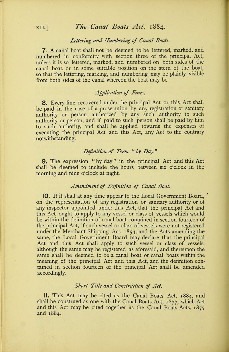 XII.] The Canal Boats Act, 1884. Lettering and Numbering of Canal Boats. 7. A canal boat shall not be deemed to be lettered, marked, and numbered in conformity with section three of the principal Act, unless it is so lettered, marked, and numbered on both sides of the canal boat, or in some suitable position on the stern of the boat, so that the lettering, marking, and numbering may be plainly visible from both sides of the canal whereon the boat may be. Application of Fines. 8. Every fine recovered under the principal Act or this Act shall be paid in the case of a prosecution by any registration or sanitary authority or person authorized by any such authority to such authority or person, and if paid to such person shall be paid by him to such authority, and shall be applied towards the expenses of executing the principal Act and this Act, any Act to the contrary notwithstanding. Definition of Term by Day 9. The expression  by day in the principal Act and this Act shall be deemed to include the hours between six o'clock in the morning and nine o'clock at night. Amendment of Definition of Canal Boat. 10. If it shall at any time appear to the Local Government Board, on the representation of any registration or sanitary authority or of any inspector appointed under this Act, that the principal Act and this Act ought to apply to any vessel or class of vessels which would be within the definition of canal boat contained in section fourteen of the principal Act, if such vessel or class of vessels were not registered under the Merchant Shipping Act, 1854, and the Acts amending the same, the Local Government Board may declare that the principal Act and this Act shall apply to such vessel or class of vessels, although the same may be registered as aforesaid, and thereupon the same shall be deemed to be a canal boat or canal boats within the meaning of the principal Act and this Act, and the definition con- tained in section fourteen of the principal Act shall be amended accordingly. Short Title and Construction of Act. 11. This Act may be cited as the Canal Boats Act, 1884, and shall be construed as one with the Canal Boats Act, 1877, which Act and this Act may be cited together as the Canal Boats Acts, 1877 and 1884.
