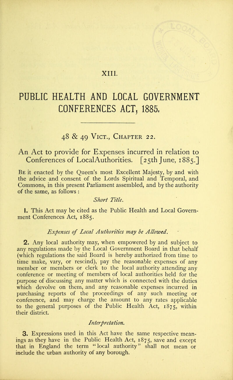 XIII. PUBLIC HEALTH AND LOCAL GOVERNMENT CONFERENCES ACT, 1885. 48 & 49 Vict., Chapter 22. An Act to provide for Expenses incurred in relation to Conferences of LocalAuthorities. [25th June, 1885.] Be it enacted by the Queen's most Excellent Majesty, by and with the advice and consent of the Lords Spiritual and Temporal, and Commons, in this present Parliament assembled, and by the authority of the same, as follows : Short Title. 1. This Act may be cited as the Public Health and Local Govern- ment Conferences Act, 1885. Expenses of Local Authorities may be Allowed. 2. Any local authority may, when empowered by and subject to any regulations made by the Local Government Board in that behalf (which regulations the said Board is hereby authorized from time to time make, vary, or rescind), pay the reasonable expenses of any member or members or clerk to the local authority attending any conference or meeting of members of local authorities held for the purpose of discussing any matter which is connected with the duties which devolve on them, and any reasonable expenses incurred in purchasing reports of the proceedings of any such meeting or conference, and may charge the amount to any rates applicable to the general purposes of the Pubhc Health Act, 1875, within their district. Interpretation. 3. Expressions used in this Act have the same respective mean- ings as they have in the Public Health Act, 1875, save and except that in England the term local authority shall not mean or include the urban authority of any borough.