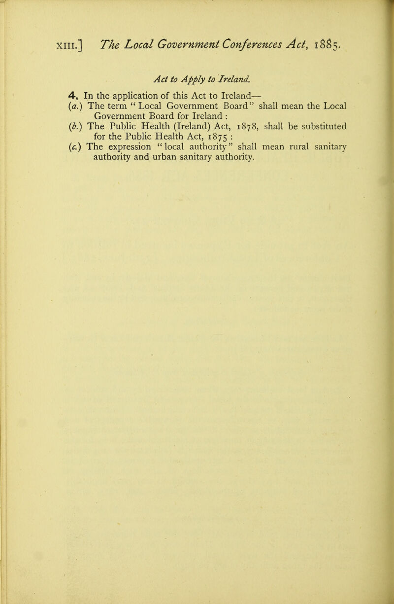 XIII.] The Local Government Conferences Act, 18S5. Act to Apply to Ireland, 4, In the application of this Act to Ireland— {a.) The term  Local Government Board shall mean the Local Government Board for Ireland : {b.) The Public Health (Ireland) Act, 1878, shall be substituted for the Public Health Act, 1875 : (^.) The expression local authority shall mean rural sanitary authority and urban sanitary authority.