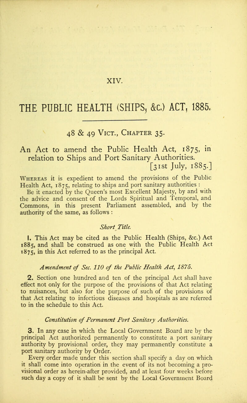 XIV. THE PUBLIC HEALTH (SHIPS^ &c.) ACT, 1885. 48 & 49 Vict., Chapter 35. An Act to amend the Public Health Act, 1875, in relation to Ships and Port Sanitary Authorities. [31st July, 1885.] Whereas it is expedient to amend the provisions of the Pubhc Health Act, 1875, relating to ships and port sanitary authorities : Be it enacted by the Queen's most Excellent Majesty, by and with the advice and consent of the Lords Spiritual and Temporal, and Commons, in this present Parliament assembled, and by the authority of the same, as follows : Short Title. 1. This Act may be cited as the Public Health (Ships, &c.) Act 1885, and shall be construed as one with the Public Health Act 1875, i^ this Act referred to as the principal Act. Amendment of Sec. 110 of the Public Health Act, 1875. 2. Section one hundred and ten of the principal Act shall have effect not only for the purpose of the provisions of that Act relating to nuisances, but also for the purpose of such of the provisions of that Act relating to infectious diseases and hospitals as are referred to in the schedule to this Act. Constitution of Permanent Port Sanitary Authorities. 3. In any case in which the Local Government Board are by the principal Act authorized permanently to constitute a port sanitary authority by provisional order, they may permanently constitute a port sanitary authority by Order. Every order made under this section shall specify a day on which it shall come into operation in the event of its not becoming a pro- visional order as herein-after provided, and at least four weeks before such day a copy of it shall be sent by the Local Government Board
