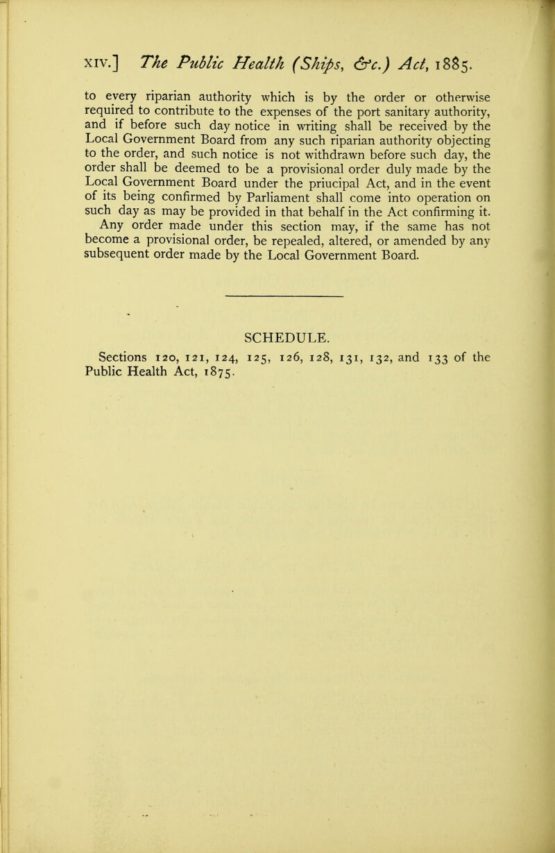 XIV.] The Public Health (Ships, &c.) Ad, i8$5. to every riparian authority which is by the order or otherwise required to contribute to the expenses of the port sanitary authority, and if before such day notice in writing shall be received by the Local Government Board from any such riparian authority objecting to the order, and such notice is not withdrawn before such day, the order shall be deemed to be a provisional order duly made by the Local Government Board under the priucipal Act, and in the event of its being confirmed by Parliament shall come into operation on such day as may be provided in that behalf in the Act confirming it. Any order made under this section may, if the same has not become a provisional order, be repealed, altered, or amended by any subsequent order made by the Local Government Board. SCHEDULE. Sections 120, 121, 124, 125, 126, 128, 131, 132, and 133 of the Public Health Act, 1875.