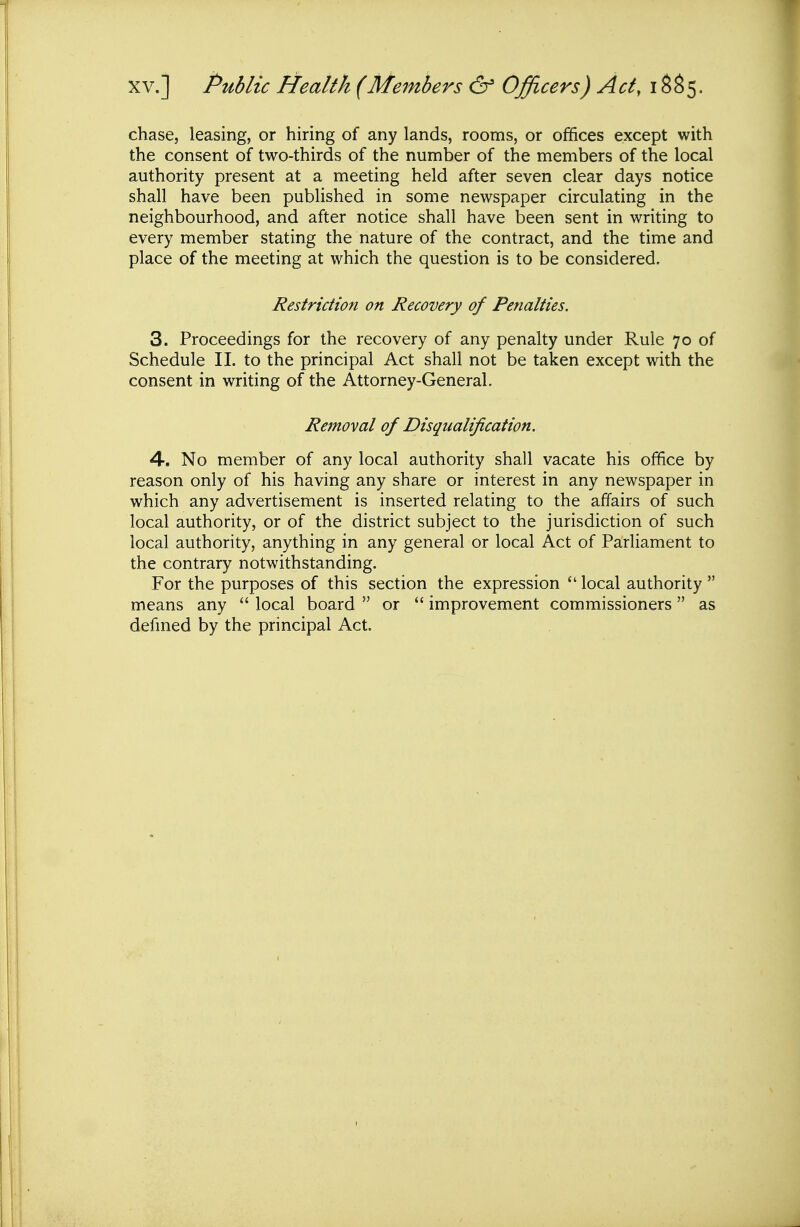 XV.] Public Health (Members & Officers) Act,\%%^. chase, leasing, or hiring of any lands, rooms, or offices except with the consent of two-thirds of the number of the members of the local authority present at a meeting held after seven clear days notice shall have been published in some newspaper circulating in the neighbourhood, and after notice shall have been sent in writing to every member stating the nature of the contract, and the time and place of the meeting at which the question is to be considered. Restriction on Recovery of Penalties, 3. Proceedings for the recovery of any penalty under Rule 70 of Schedule II. to the principal Act shall not be taken except with the consent in writing of the Attorney-General. Removal of Disqualification. 4. No member of any local authority shall vacate his office by reason only of his having any share or interest in any newspaper in which any advertisement is inserted relating to the affairs of such local authority, or of the district subject to the jurisdiction of such local authority, anything in any general or local Act of Parliament to the contrary notwithstanding. For the purposes of this section the expression  local authority  means any  local board  or  improvement commissioners as defmed by the principal Act.