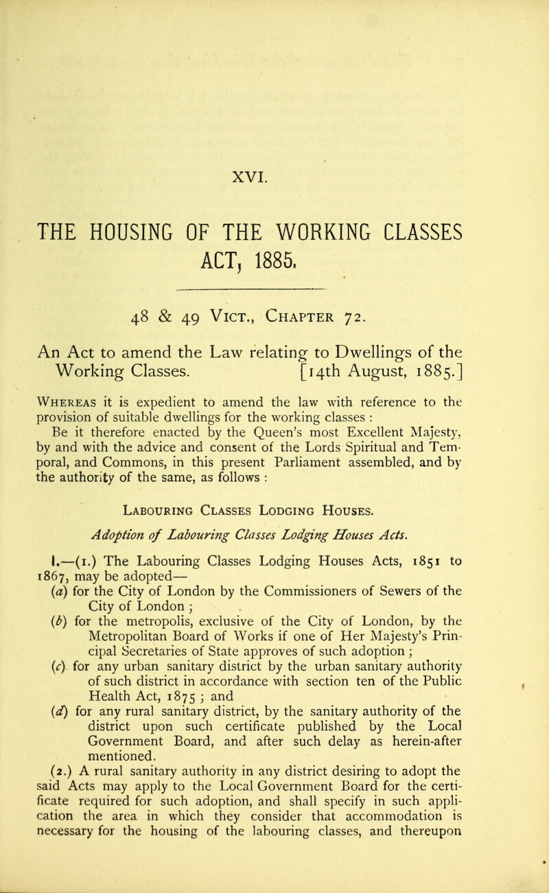 THE HOUSING OF THE WORKING CLASSES ACT, 1885. 48 & 49 Vict., Chapter 72. An Act to amend the Law relating to Dwellings of the Working Classes. [Hth August, 1885.] Whereas it is expedient to amend the law with reference to the provision of suitable dwellings for the working classes : Be it therefore enacted by the Queen's most Excellent Majesty, by and with the advice and consent of the Lords Spiritual and Tem- poral, and Commons, in this present Parliament assembled, and by the authority of the same, as follows : Labouring Classes Lodging Houses. Adoption of Labouring Classes Lodging Houses Acts. I.—(i.) The Labouring Classes Lodging Houses Acts, 1851 to 1867, may be adopted— {a) for the City of London by the Commissioners of Sewers of the City of London ; (b) for the metropolis, exclusive of the City of London, by the Metropolitan Board of Works if one of Her Majesty's Prin- cipal Secretaries of State approves of such adoption ; (<r) for any urban sanitary district by the urban sanitary authority of such district in accordance with section ten of the Public Health Act, 1875 ; (d) for any rural sanitary district, by the sanitary authority of the district upon such certificate published by the Local Government Board, and after such delay as herein-after mentioned. (2.) A rural sanitary authority in any district desiring to adopt the said Acts may apply to the Local Government Board for the certi- ficate required for such adoption, and shall specify in such appli- cation the area in which they consider that accommodation is necessary for the housing of the labouring classes, and thereupon