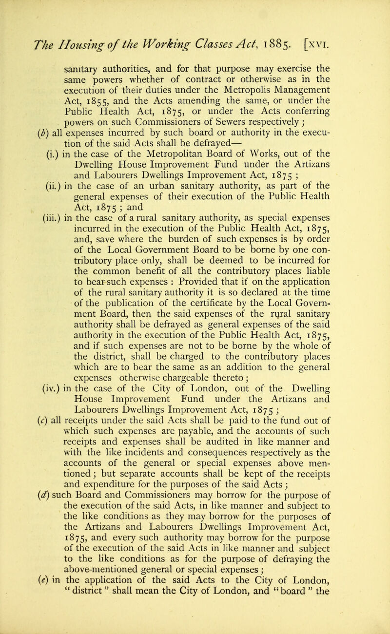 sanitary authorities, and for that purpose may exercise the same powers whether of contract or otherwise as in the execution of their duties under the Metropolis Management Act, 1855, and the Acts amending the same, or under the Pubhc Health Act, 1875, or under the Acts conferring powers on such Commissioners of Sewers respectively ; ih) all expenses incurred by such board or authority in the execu- tion of the said Acts shall be defrayed— (i.) in the case of the Metropolitan Board of Works, out of the Dwelling House Improvement Fund under the Artizans and Labourers Dwellings Improvement Act, 1875 ; (ii.) in the case of an urban sanitary authority, as part of the general expenses of their execution of the Public Health Act, 1875 ; and (iii.) in the case of a rural sanitary authority, as special expenses incurred in the execution of the Pubhc Health Act, 1875, and, save where the burden of such expenses is by order of the Local Government Board to be borne by one con- tributory place only, shall be deemed to be incurred for the common benefit of all the contributory places liable to bear such expenses : Provided that if on the application of the rural sanitary authority it is so declared at the time of the publication of the certificate by the Local Govern- ment Board, then the said expenses of the rural sanitary authority shall be defrayed as general expenses of the said authority in the execution of the Public Health Act, 1875, and if such expenses are not to be borne by the whole of the district, shall be charged to the contributory places which are to bear the same as an addition to the general expenses otherwise chargeable thereto; (iv.) in the case of the City of London, out of the Dwelling House Improvement Fund under the Artizans and Labourers Dwelhngs Improvement Act, 1875 ; {c) all receipts under the said Acts shall be paid to the fund out of which such expenses are payable, and the accounts of such receipts and expenses shall be audited in like manner and with the like incidents and consequences respectively as the accounts of the general or special expenses above men- tioned j but separate accounts shall be kept of the receipts and expenditure for the purposes of the Said Acts ; {d) such Board and Commissioners may borrow for the purpose of the execution of the said Acts, in like manner and subject to the like conditions as they may borrow for the purposes of the Artizans and Labourers Dwellings Improvement Act, 1875, and every such authority may borrow for the purpose of the execution of the said Acts in like manner and subject to the like conditions as for the purpose of defraying the above-mentioned general or special expenses ; {e) in the application of the said Acts to the City of London,  district shall mean the City of London, and  board  the
