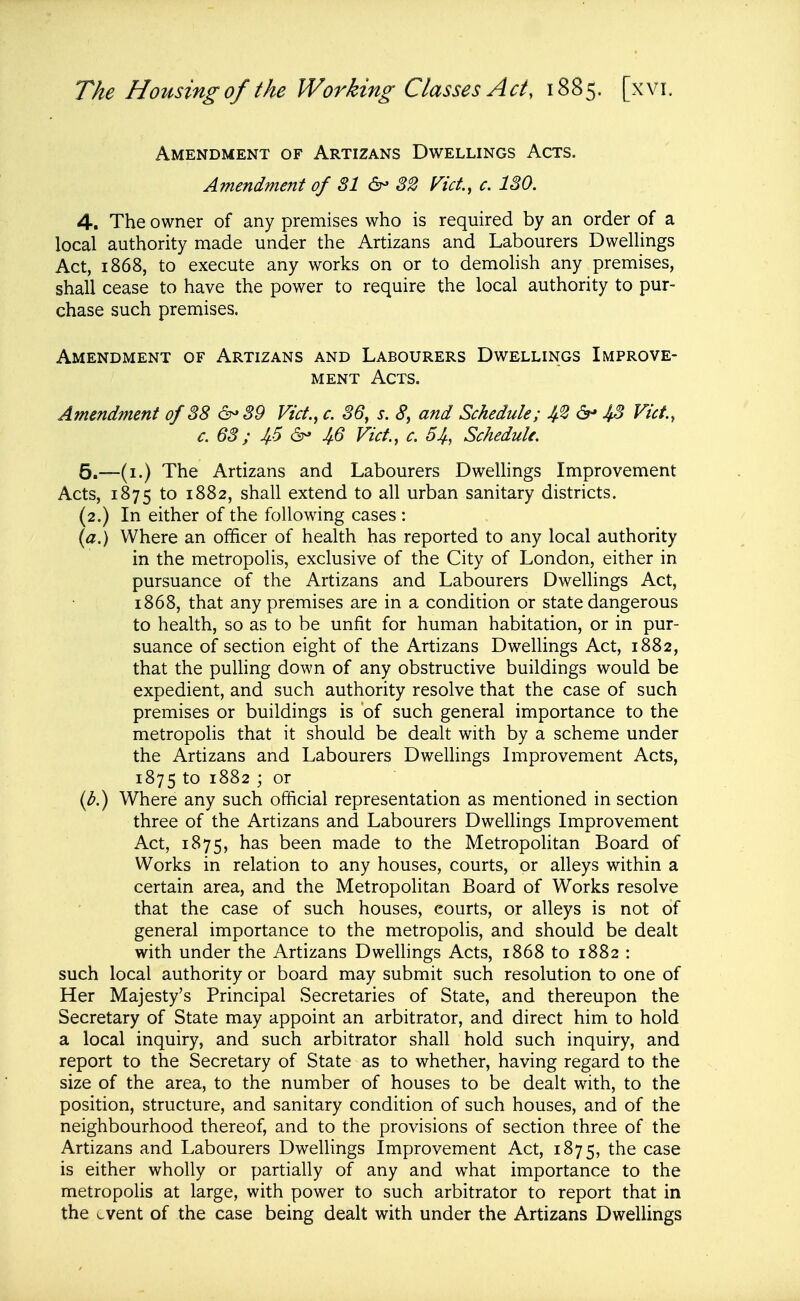Amendment of Artizans Dwellings Acts. Amendment of 31 82 Vict, c. 130. 4, The owner of any premises who is required by an order of a local authority made under the Artizans and Labourers Dwellings Act, 1868, to execute any works on or to demolish any premises, shall cease to have the power to require the local authority to pur- chase such premises. Amendment of Artizans and Labourers Dwellings Improve- ment Acts. Amendment of 38 &-39 Vict., c. 36, s. S, and Schedule; Ji.2 ^ J^S Vict., c. 63; 4.5 6- 46 Vict., c. 54, Schedule. 6.—(i.) The Artizans and Labourers Dwellings Improvement Acts, 1875 to 1882, shall extend to all urban sanitary districts. (2.) In either of the following cases : {a.) Where an officer of health has reported to any local authority in the metropolis, exclusive of the City of London, either in pursuance of the Artizans and Labourers Dwellings Act, 1868, that any premises are in a condition or state dangerous to health, so as to be unfit for human habitation, or in pur- suance of section eight of the Artizans Dwellings Act, 1882, that the puUing down of any obstructive buildings would be expedient, and such authority resolve that the case of such premises or buildings is of such general importance to the metropolis that it should be dealt with by a scheme under the Artizans and Labourers Dwellings Improvement Acts, 1875 to 1882 ; or (^.) Where any such official representation as mentioned in section three of the Artizans and Labourers Dwellings Improvement Act, 1875, has been made to the Metropolitan Board of Works in relation to any houses, courts, or alleys within a certain area, and the Metropolitan Board of Works resolve that the case of such houses, courts, or alleys is not of general importance to the metropolis, and should be dealt with under the Artizans Dwellings Acts, 1868 to 1882 : such local authority or board may submit such resolution to one of Her Majesty's Principal Secretaries of State, and thereupon the Secretary of State may appoint an arbitrator, and direct him to hold a local inquiry, and such arbitrator shall hold such inquiry, and report to the Secretary of State as to whether, having regard to the size of the area, to the number of houses to be dealt with, to the position, structure, and sanitary condition of such houses, and of the neighbourhood thereof, and to the provisions of section three of the Artizans and Labourers DwelHngs Improvement Act, 1875, the case is either wholly or partially of any and what importance to the metropolis at large, with power to such arbitrator to report that in the event of the case being dealt with under the Artizans Dwellings