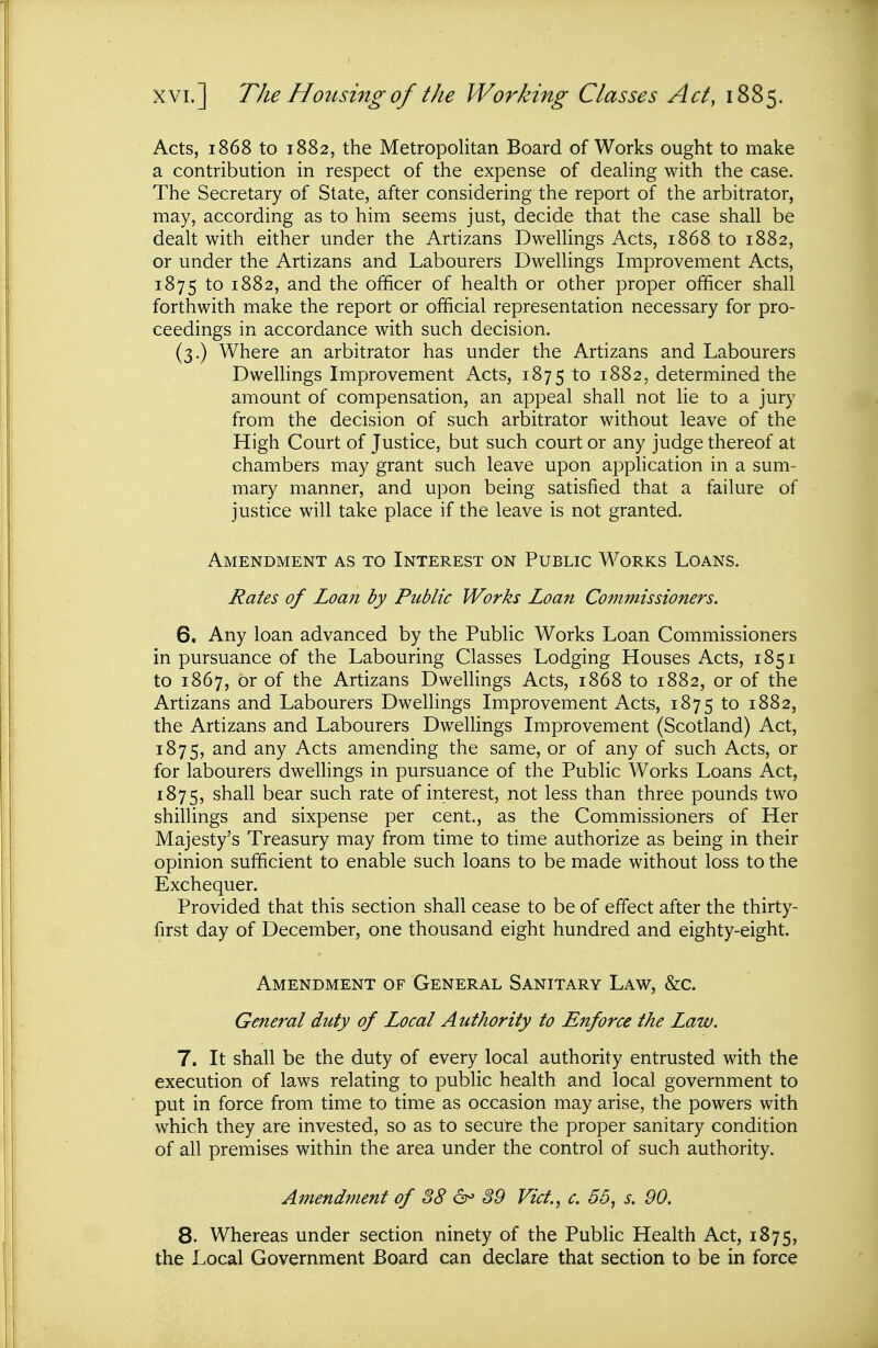 Acts, 1868 to 1882, the Metropolitan Board of Works ought to make a contribution in respect of the expense of deahng with the case. The Secretary of State, after considering the report of the arbitrator, may, according as to him seems just, decide that the case shall be dealt with either under the Artizans Dwellings Acts, 1868 to 1882, or under the Artizans and Labourers Dwellings Improvement Acts, 1875 to 1882, and the officer of health or other proper officer shall forthwith make the report or official representation necessary for pro- ceedings in accordance with such decision. (3.) Where an arbitrator has under the Artizans and Labourers Dwelhngs Improvement Acts, 1875 1882, determined the amount of compensation, an appeal shall not lie to a jury from the decision of such arbitrator without leave of the High Court of Justice, but such court or any judge thereof at chambers may grant such leave upon application in a sum- mary manner, and upon being satisfied that a failure of justice will take place if the leave is not granted. Amendment as to Interest on Public Works Loans. Rates of Loan by Public Works Loan Commissioners. 6. Any loan advanced by the Public Works Loan Commissioners in pursuance of the Labouring Classes Lodging Houses Acts, 1851 to 1867, Or of the Artizans Dwellings Acts, 1868 to 1882, or of the Artizans and Labourers Dwellings Improvement Acts, 1875 to 1882, the Artizans and Labourers Dwellings Improvement (Scotland) Act, 1875, and any Acts amending the same, or of any of such Acts, or for labourers dwellings in pursuance of the Public Works Loans Act, 1875, shall bear such rate of interest, not less than three pounds two shillings and sixpense per cent., as the Commissioners of Her Majesty's Treasury may from time to time authorize as being in their opinion sufficient to enable such loans to be made without loss to the Exchequer. Provided that this section shall cease to be of effect after the thirty- first day of December, one thousand eight hundred and eighty-eight. Amendment of General Sanitary Law, &c. General duty of Local Authority to Enforce the Law. 7. It shall be the duty of every local authority entrusted with the execution of laws relating to public health and local government to put in force from time to time as occasion may arise, the powers with which they are invested, so as to secure the proper sanitary condition of all premises within the area under the control of such authority. Amendment of 88 &> 89 Vict, c. 56, s. 90. 8. Whereas under section ninety of the Public Health Act, 1875, the Local Government Board can declare that section to be in force