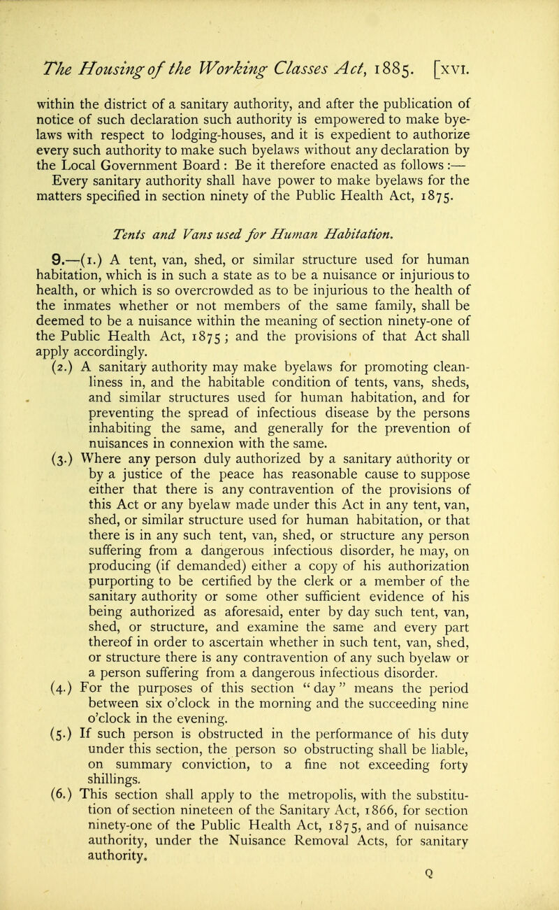 within the district of a sanitary authority, and after the pubhcation of notice of such declaration such authority is empowered to make bye- laws with respect to lodging-houses, and it is expedient to authorize every such authority to make such byelaws without any declaration by the Local Government Board : Be it therefore enacted as follows :— Every sanitary authority shall have power to make byelaws for the matters specified in section ninety of the Pubhc Health Act, 1875. Tents and Vans used for Human Habitation. 9.—(i.) A tent, van, shed, or similar structure used for human habitation, which is in such a state as to be a nuisance or injurious to health, or which is so overcrowded as to be injurious to the health of the inmates whether or not members of the same family, shall be deemed to be a nuisance within the meaning of section ninety-one of the Public Health Act, 1875; and the provisions of that Act shall apply accordingly. (2.) A sanitary authority may make byelaws for promoting clean= liness in, and the habitable condition of tents, vans, sheds, and similar structures used for human habitation, and for preventing the spread of infectious disease by the persons inhabiting the same, and generally for the prevention of nuisances in connexion with the same. (3.) Where any person duly authorized by a sanitary authority or by a justice of the peace has reasonable cause to suppose either that there is any contravention of the provisions of this Act or any byelaw made under this Act in any tent, van, shed, or similar structure used for human habitation, or that there is in any such tent, van, shed, or structure any person suffering from a dangerous infectious disorder, he may, on producing (if demanded) either a copy of his authorization purporting to be certified by the clerk or a member of the sanitary authority or some other sufficient evidence of his being authorized as aforesaid, enter by day such tent, van, shed, or structure, and examine the same and every part thereof in order to ascertain whether in such tent, van, shed, or structure there is any contravention of any such byelaw or a person suffering from a dangerous infectious disorder. (4.) For the purposes of this section day means the period between six o'clock in the morning and the succeeding nine o'clock in the evening. (5.) If such person is obstructed in the performance of his duty under this section, the person so obstructing shall be liable, on summary conviction, to a fine not exceeding forty shillings. (6,) This section shall apply to the metropolis, with the substitu- tion of section nineteen of the Sanitary Act, 1866, for section ninety-one of the Public Health Act, 1875, and of nuisance authority, under the Nuisance Removal Acts, for sanitary authority. Q