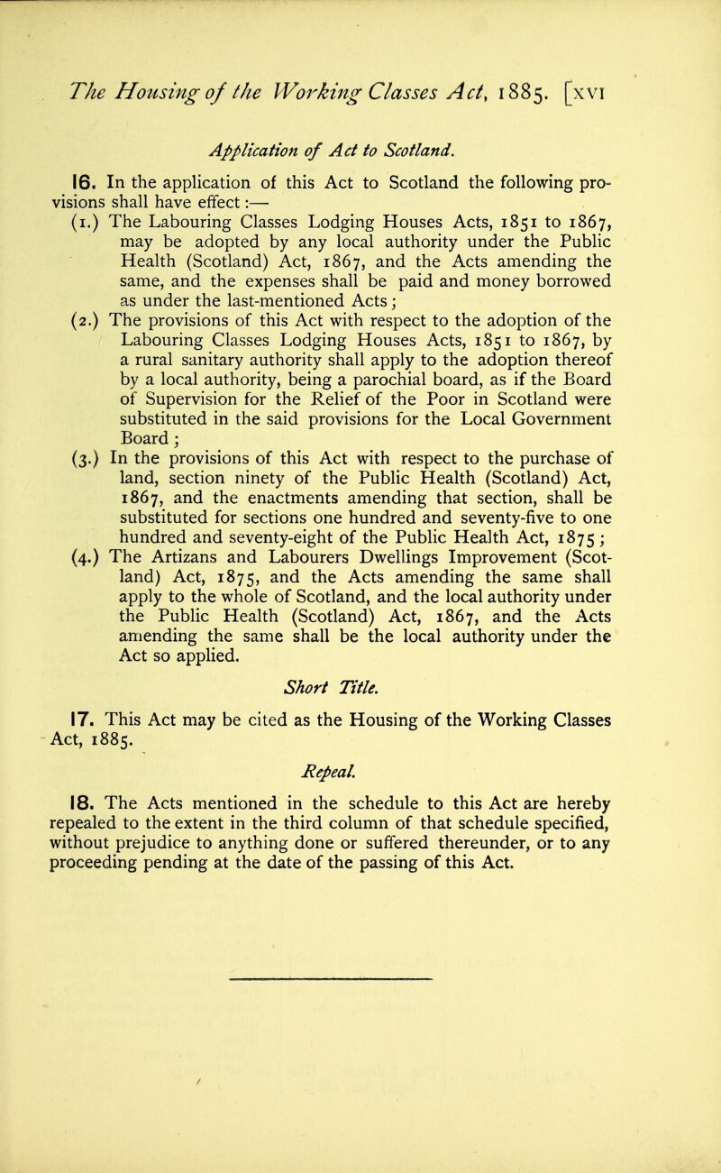 Application of Ad to Scotland. 16. In the application of this Act to Scotland the following pro= visions shall have effect:— (i.) The Labouring Classes Lodging Houses Acts, 1851 to 1867, may be adopted by any local authority under the Public Health (Scotland) Act, 1867, and the Acts amending the same, and the expenses shall be paid and money borrowed as under the last-mentioned Acts; (2.) The provisions of this Act with respect to the adoption of the Labouring Classes Lodging Houses Acts, 1851 to 1867, by a rural sanitary authority shall apply to the adoption thereof by a local authority, being a parochial board, as if the Board of Supervision for the Relief of the Poor in Scotland were substituted in the said provisions for the Local Government Board; (3.) In the provisions of this Act with respect to the purchase of land, section ninety of the Public Health (Scotland) Act, 1867, and the enactments amending that section, shall be substituted for sections one hundred and seventy-five to one hundred and seventy-eight of the Public Health Act, 1875; (4.) The Artizans and Labourers Dwellings Improvement (Scot- land) Act, 1875, and the Acts amending the same shall apply to the whole of Scotland, and the local authority under the Public Health (Scotland) Act, 1867, and the Acts amending the same shall be the local authority under the Act so applied. Short Title. 17. This Act may be cited as the Housing of the Working Classes Act, 1885. Repeal. 18. The Acts mentioned in the schedule to this Act are hereby repealed to the extent in the third column of that schedule specified, without prejudice to anything done or suffered thereunder, or to any proceeding pending at the date of the passing of this Act.