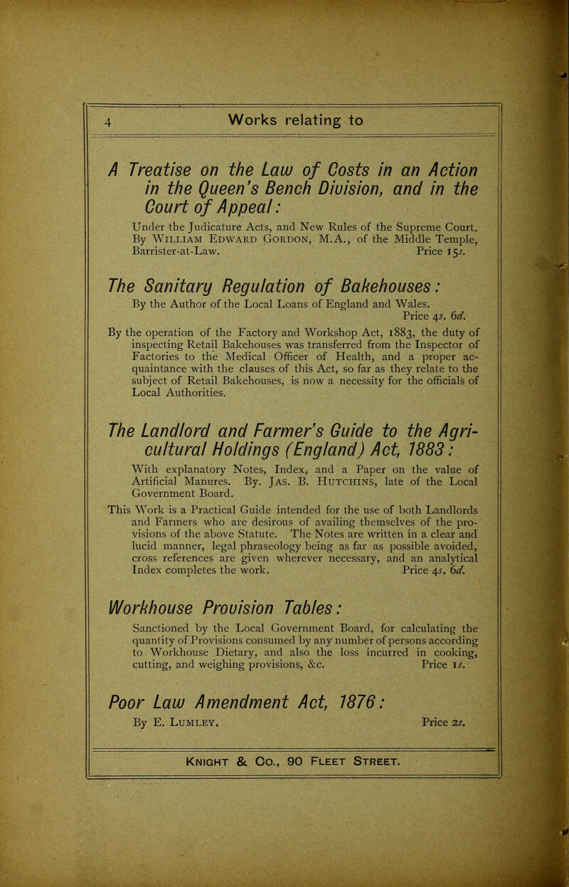 A Treatise on the Law of Costs in an Action in the Queen's Bench Division, and in the Court of Appeal: Under the Judicature Acts, and New Rules of the Supreme Court. By William Edward Gordon, M.A., of the Middle Temple, Barrister-at-Law. Price 15^. The Sanitary Regulation of Bakehouses: By the Author of the Local Loans of England and Wales. Price 4J-. 6d. By the operation of the Factory and Workshop Act, 1883, the duty of inspecting Retail Bakehouses was transferred from the Inspector of Factories to the Medical Officer of Health, and a proper ac- quaintance with the clauses of this Act, so far as they relate to the subject of Retail Bakehouses, is now a necessity for the officials of Local Authorities. The Landlord and Farmer's Guide to the Agri- cultural Holdings (England) Act, 1883: With explanatory Notes, Index, and a Paper on the value of Artificial Manures. By. Jas. B. Hutchins, late of the Local Government Board. This Work is a Practical Guide intended for the use of both Landlords and Farmers who are desirous of availing themselves of the pro- visions of the above Statute. The Notes are written in a clear and lucid manner, legal phraseology being as far as possible avoided, cross references are given wherever necessary, and an analytical index completes the work. Price 4^. 6d. Workhouse Provision Tables: Sanctioned by the Local Government Board, for calculating the quantity of Provisions consumed by any number of persons according to Workhouse Dietary, and also the loss incurred in cooking, cutting, and weighing provisions, &c. Price is. Poor Law Amendment Act, 1876; By E. LuMLEY. Price 2J.