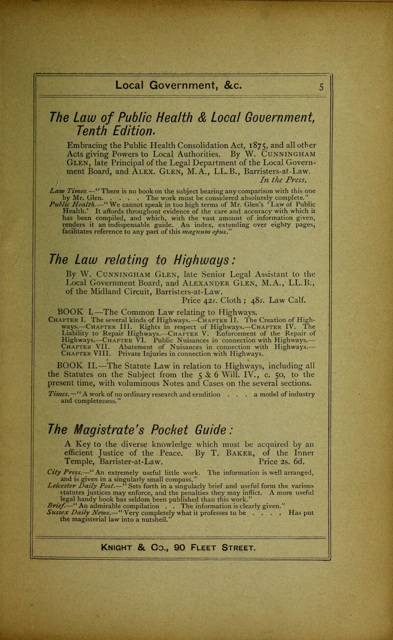 The Law of Public Health & Local Gouernment, Tenth Edition. Embracing the Public Health Consolidation Act, 1875, and all other Acts giving Powers to Local Authorities. By W. Cunningham Glen, late Principal of the Legal Department of the Local Govern- ment Board, and Alex. Glen, M.A., LL.B., Barristers-at-Law. In the Press. Law Times. —'' There is no book on the subject bearing any comparison with this one by Mr. Glen The work must be considered absohitely complete. Public Health.— We cannot speak in too high terms of Mr. Glen's ' Law of Public Health.' It afifords throughout evidence of the care and accuracy with which it has been compiled, and which, with the vast amount of information given, renders it an indispensable guide. An index, extending over eighty pages, facilitates reference to any part of this magnum opus. The Law relating to Highways: By W. Cunningham Glen, late Senior Legal Assistant to the Local Government Board, and Alexander Glen, M.A., LL.B., of the Midland Circuit, Barristers-at-Law. Price /\2s. Cloth ; 48^. Law Calf. BOOK L—The Common Law relating to Highways. Chapter I. The several kinds of Highways.—Chapter II. The Creation of High- ways.—Chapter III. Rights in respect of Highways.—Chapter IV. The Liability to Repair Highways.—Chapter V. Enforcement of the Repair of Highways.—Chapter VI. Public Nuisances in connection with Highways.— Chapter VII. Abatement of Nuisances in connection with Highways.—■ Chapter VIII. Private Injuries in connection with Highways. BOOK IL—The Statute Law in relation to Highways, including all the Statutes on the Subject from the 5 & 6 Will. IV., c. 50, to the present time, with voluminous Notes and Cases on the several sections. T'zWi'. —  A work of no ordinary research and erudition . . . a model of industry and completeness. The Magistrate's Pocket Guide: A Key to the diverse knowledge which must be acquired by an efficient Justice of the Peace. By T. Baker, of the Inner Temple, Barrister-at-Law. Price 2s. 6d. City Press.-— An extremely useful little work. The information is well arranged, _ and is given in a singularly small compass. Leicester Daily Post.—Sets forth in a singularly brief and useful form the various statutes justices may enforce, and the penalties they may inflict. A more useful legal handy book has seldom been published than this work. Brief.—An admirable compilation . . The information is clearly given. Sussex Daily News.— Very completely what it professes to be .... Has put the magisterial law into a nutshell.