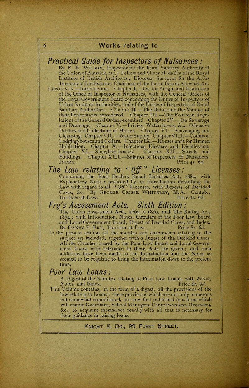 Practical Guide for Inspectors of Nuisances: By F. R. Wilson, Inspector for the Rural Sanitary Authority of the Union of Ahiwick, etc.: Fellow and Silver Medallist of the Royal Institute of British Architects; Diocesan Surveyor for the Arch- deaconry of Lindisfarne; Chairman of the Burial Board, Alnwick, &c. Contents.—Introduction. Chapter I.—On the Origin and Institution of the Office of Inspector of Nuisances, with the General Orders of the Local Government Board concerning the Duties of Inspectors of Urban Sanitary Authorities, and of the l3uties of Inspectors of Rural Sanitary Authorities. C^'apter II.—The Duties and the Manner of their Performance considered. Chapter III.—The Fourteen Regu- lations of the General Orders examined. Chapter IV. —On Sewerage and Drainage. Chapter V.—Privies, Waterclosets, &c., Offensive Ditches and Collections of Matter. Chapter VI.—Scavenging and Cleansing. ChapterVII.—WaterSupply. ChapterVIII.—Common Lodging-houses and Cellars. Chapter IX.—Houses unfit for Human Habitation. Chapter X.—Infectious Diseases and Disinfection. Chapter XL—Slaughter-houses. Chapter XII.—Streets and Buildings. Chapter XIII.—Salaries of Inspectors of Nuisances. Index. Price 4,s. 6d. The Law relating to Off Licenses: Containing the Beer Dealers Retail Licenses Act, 1880, with Explanatory Notes; preceded by an Introduction describing the Law with regard to all  Off Licenses, with Reports of Decided Cases, &c. By George Crispe Whiteley, M.A.. Cantab., Barrister-at-Law. Price is. 6d. Fry's Assessment Acts. Sixth Edition: The Union Assessment Acts, 1862 to 1880, and The Rating Act, 1874; with Introduction, Notes, Circulars of the Poor Law Board and Local Government Board, Digest of Decided Cases, and Index. By Danby p. Fry, Barrister-at-Law. Price 8j. 6d. In the present edition all the statutes and enactments relating to the subject are included, together with a Digest of the Decided Cases. All the Circulars issued by the Poor Law Board and Local Govern- ment Board with reference to these Acts are given ; and such additions have been made to the Introduction and the Notes as seemed to be requisite to bring the information down to the present time. Poor Law Loans: A Digest of the Statutes relating to Poor Law Loans, with Precis, Notes, and Index. Price 8j. dd. This Volume contains, in the form of a digest, all the provisions of the law relating to Loans ; these provisions which are not only numerous but somewhat complicated, are now first published in a form which will enable Guardians, School Managers, Churchwardens, Overseers, &c., to acquaint themselves readily with all that is necessary for their guidance in raising loans.