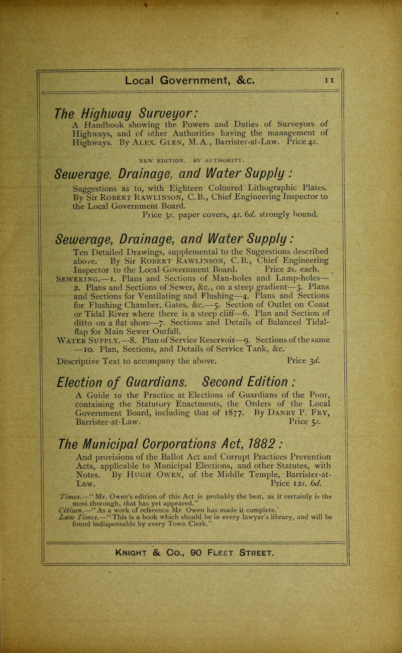 The Highway Surveyor: A Handbook showing the Powers and Duties of Surveyors of Highways, and of other Authorities having the management of Highways. By Alex. Glen, M. A., Barrister-at-Law. Price4^. NEW EDITION. BY AUTHORITY. Sewerage, Drainage, and Water Supply: Suggestions as to, with Eighteen Coloured Lithographic Plates. By Sir Robert Rawlinson, C.B., Chief Engineering Inspector to the Local Government Board. Price 3^-. paper covers, 4^. 6d. strongly bound. Sewerage, Drainage, and Water Supply: Ten r^etailed Drawings, supplemental to the Suggestions described above. By Sir Robert Rawlinson, C.B., Chief Engineering Inspector to the Local Government Board. Price 2s. each. Sewering.—i. Plans and Sections of Man-holes and Lamp-holes— 2. Plans and Sections of Sewer, &c., on a steep gradient—3. Plans and Sections for Ventilating and Flushing—4. Plans and Sections for Flushing Chamber, Gates, &c.—5. Section of Outlet on Coast or Tidal River where there is a steep cliff—6. Plan and Section of ditto on a flat shore—7. Sections and Details of Balanced Tidal- flap for Main Sewer Outfall. Water Supply.—8. Plan of Service Reservoir-—9. Sections of the same —10. Plan, Sections, and Details of Service Tank, &c. Descriptive Text to accompany the above. Price 3^/. Election of Guardians. Second Edition : A Guide to the Practice at Elections of Guardians of the Poor, containing the Statutory Enactments, the Orders of the Local Government Board, including that of 1877. By Danby P. Fry, Barrister-at-Law. Price 5j-. The Municipal Corporations Act, 1882: And provisions of the Ballot Act and Corrupt Practices Prevention Acts, applicable to Municipal Elections, and other Statutes, with Notes. By Hugh Owen, of the Middle Temple, Barrister-at- Law. Price I2J-. 6^/. . Times.— ' Mr. Owen's edition of this Act is probably the best, as it certainly is the most ihorough, that has yet appeared. Citizen.—As a work of reference Mr. Owen has made it complete.' Law Times.—This is a book which should be in every lawyer's library, and will be found indispensable by every Town Clerk.