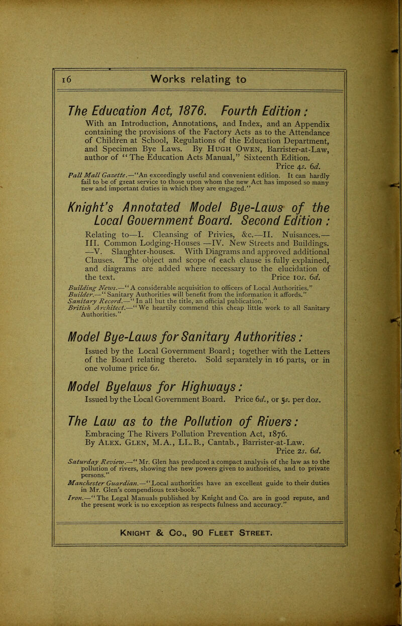 The Education Act, 1876. Fourth Edition ; With an Introduction, Annotations, and Index, and an Appendix containing the provisions of the Factory Acts as to the Attendance of Children at School, Regulations of the Education Department, and Specimen Bye Laws. By Hugh Owen, Barrister-at-Law, author of ''The Education Acts Manual, Sixteenth Edition. Price 4^. 6d. Pall Mall Gazette.—An exceedingly useful and convenient edition. It can hardly fail to be of great service to those upon whom the new Act has imposed so many new and important duties in which they are engaged. Knight's Annotated IVIodel Bye-Laws of the Local Gouernment Board. Second Edition : Relating to—I. Cleansing of Privies, &c.—II. Nuisances.— III, Common Lodging-Houses—IV. New Streets and Buildings. —V. Slaughter-houses. With Diagrams and approved additional Clauses. The object and scope of each clause is fully explained, and diagrams are added where necessary to the elucidation of the text. Price los. 6d. Bidlding News.—A considerable acquisition to officers of Local Authorities. Btiilder.— Sanitary Authorities will benefit from the information it affords. Sanitary Record.— In all but the title, an official publication. British Architect.—We heartily commend this cheap little work to all Sanitary Authorities. Model Bye-Laws for Sanitary Authorities: Issued by the Local Government Board; together with the Letters of the Board relating thereto. Sold separately in i6 parts, or in one volume price 6s. IVIodel Byelaws for Highways ; Issued by the Local Government Board. Price 6(1., or p. per doz. 77?^ Law as to the Pollution of Rivers: Embracing The Rivers Pollution Prevention Act, 1876. By Alex. Glen, M.A., LL.B., Cantab., Barrister-at-Law. Price 2s. 6d. Saturday Review.— Mr. Glen has produced a compact analysis of the law as to the pollution of rivers, showing the new powers given to authorities, and to private persons. Manchester Gtcardian.—Local authorities have an excellent guide to their duties in Mr. Glen's compendious text-book. Iron.—The Legal Manuals published by Knight and Co. are in good repute, and the present work is no exception as respects fulness and accuracy.