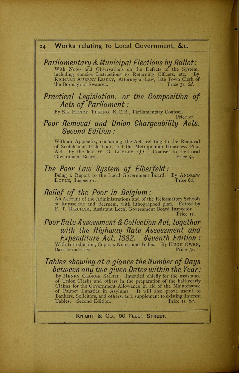 Parliamentary & Municipal Elections by Ballot: With Notes and Observations on the Defects of the System, including concise Instructions to Returning Officers, etc. By Richard Aubrey Essery, Attorney-at-Law, late Town Clerk of the Borough of S wansea. Price 35-. 6d. Practical Legislation, or the Composition of Acts of Parliament: By Sir Henry Thring, K.C.B., Parliamentary Counsel. Price 2s. Poor Removal and Union Ghargeability Acts. Second Edition: With an Appendix, containing the Acts relating to the Removal of Scotch and Irish Poor, and the Metropolitan Houseless Poor Act. By the late W. G. Lumley, Q.C, Counsel to the Local Government Board. Price 5^-. The Poor Law System of Elberfeld: Being a Report to the Local Government Board. By Andrew Doyle, Inspector. Price 6d. Relief of the Poor in Belgium: An Account of the Administi-ations and of the Reformatory Schools of Ruysselede and Beernem, with lithographed plan. Edited by F. T. BiRCHAM, Assistant Local Government Board Inspector, Price IS. Poor Rate Assessment & Collection Act, together with the Highway Rate Assessment and Expenditure Act, 1882. Seventh Edition : With Introduction, Copious Notes, and Index. By Hugh Owen, Barrister-at-Law. Price S^. Tables showing at a glance the Number of Days between any two given Dates within the Year: By Henry George Smith. Intended chiefly for the assistance of Union Clerks and others in the preparation of the half-yearly Claims for the Government Allowance in aid of the Maintenance of Pauper Lunatics in Asylums. It will also prove useful to Bankers, Solicitors, and others, as a supplement to existing Interest Tables. Second Edition. Price is. 6d.