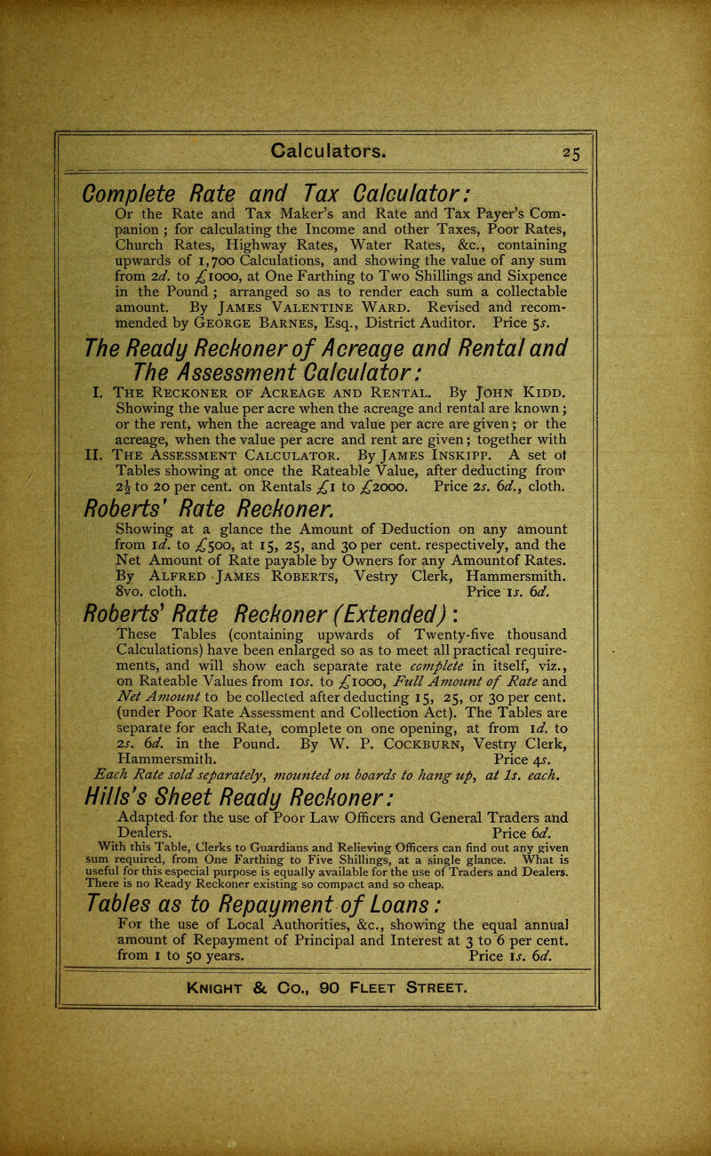 Complete Rate and Tax Calculator; Or the Rate and Tax Maker's and Rate and Tax Payer's Com- panion ; for calculating the Income and other Taxes, Poor Rates, Church Rates, Highway Rates, Water Rates, &c., containing upwards of i, Joo Calculations, and showing the value of any sum from 2d. to p^iooo, at One Farthing to Two Shillings and Sixpence in the Pound; arranged so as to render each sum a collectable amount. By James Valentine Ward. Revised and recom- mended by George Barnes, Esq., District Auditor. Price 5j-. The Ready Reckoner of Acreage and Rental and The Assessment Calculator; I. The Reckoner of Acreage and Rental. By John Kidd. Showing the value per acre when the acreage and rental are known; or the rent, when the acreage and value per acre are given; or the acreage, when the value per acre and rent are given; together with II. The Assessment Calculator. By James Inskipp. A set oi Tables showing at once the Rateable Value, after deducting fron' 2^ to 20 per cent, on Rentals to ;!^20OO. Price 2s. 6d., cloth. Roberts' Rate Reckoner. Showing at a glance the Amount of Deduction on any amount from id. to ;!^50o, at 15, 25, and 30 per cent, respectively, and the Net Amount of Rate payable by Owners for any Amount of Rates. By Alfred James Roberts, Vestry Clerk, Hammersmith. 8vo. cloth. Price IJ. 6d. Roberts^ Rate Reckoner (Extended) : These Tables (containing upwards of Twenty-five thousand Calculations) have been enlarged so as to meet all practical require- mentis, and will show each separate rate complete in itself, viz., on Rateable Values from loj-. to ;!^iooo, Full Amount of Rate and Net Amount to be collected after deducting 15, 25, or 30 per cent, (under Poor Rate Assessment and Collection Act). The Tables are separate for each Rate, complete on one opening, at from id. to 2s. 6d. in the Pound. By W. P. Cockburn, Vestry Clerk, Hammersmith. Price 4J. Each Rate sold separately, mounted on boards to hang up, at Is. each. Hills's Sheet Ready Reckoner; Adapted for the use of Poor Law Officers and General Traders and Dealers. Price 6d. With this Table, Clerks to Guardians and Relieving Officers can find out any given sum required, from One Farthing to Five Shillings, at a single glance. What is useful for this especial purpose is equally available for the use of Traders and Dealers. There is no Ready Reckoner existing so compact and so cheap. Tables as to Repayment of Loans; For the use of Local Authorities, &c., showing the equal annual amount of Repayment of Principal and Interest at 3 to 6 per cent, from I to 50 years. Price is. 6d.