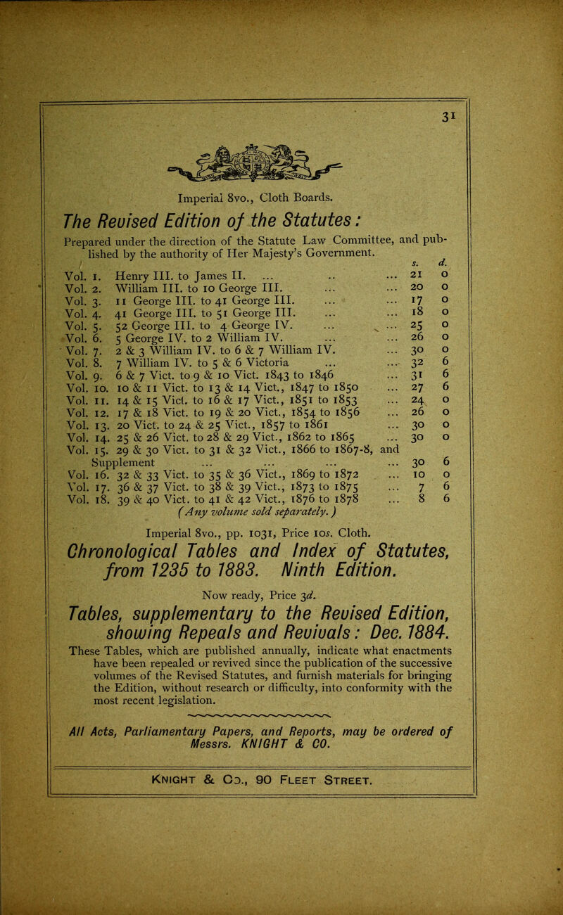 Imperial 8vo., Cloth Boards. The Reuised Edition of the Statutes : Prepared under the direction of the Statute Law Committee, and pub- lished by the authority of Her Majesty's Government. s. d. Vol.1. Henry III. to James II. ... .. ... 21 O Vol.2. William III. to lo George III. ... ... 20 o Vol. 3. II George III. to 41 George III. ... ... 17 o Vol. 4. 41 George III. to 51 George III. ... ... 18 o Vol.5. 52 George III. to 4 George IV. ... ^ ... 25 o Vol. 6. 5 George IV. to 2 William IV. ... ... 26 o Vol. 7. 2 & 3 William IV. to 6 & 7 William IV. ... 3° o Vol. 8. 7 William IV. to 5 & 6 Victoria ... ... 32 6 Vol. 9. 6 & 7 Vict, to 9 & 10 Vict. 1843 to 1846 ... 31 6 Vol. 10. 10 & II Vict, to 13 & 14 Vict., 1847 to 1850 ... 27 6 Vol. II. 14 & 15 Vict, to 16 & 17 Vict., 1851 to 1853 ... 24 o Vol. 12. 17 & 18 Vict, to 19 & 20 Vict., 1854 to 1856 ... 26 o Vol. 13. 20 Vict, to 24 & 25 Vict., 1857 to 1861 ... 30 o Vol. 14. 25 & 26 Vict, to 28 & 29 Vict., 1862 to 1865 ... 30 o Vol. 15. 29 & 30 Vict, to 31 & 32 Vict., 1866 to 1867-8, and Supplement ... ... ... ... 30 6 Vol. 16. 32 & 33 Vict, to 35 & 36 Vict., 1869 to 1872 ... 10 o Vol. 17. 36 & 37 Vict, to 38 & 39 Vict., 1873 to 1875 ... 7 6 Vol. 18. 39 & 40 Vict, to 41 & 42 Vict., 1876 to 1878 ... 8 6 (Any volume sold separately.) Imperial 8vo., pp. 1031, Price lo^. Cloth. Chronological Tables and Index of Statutes, from 1235 to 1883. Ninth Edition. Now ready, Price ^d. Tables, supplementary to the Reuised Edition, showing Repeals and Revivals: Deo. 1884. These Tables, which are published annually, indicate what enactments have been repealed or revived since the publication of the successive volumes of the Revised Statutes, and furnish materials for bringing the Edition, without research or difficulty, into conformity with the most recent legislation. All Acts, Parliamentary Papers, and Reports, may be ordered of Messrs. KNIGHT & CO.