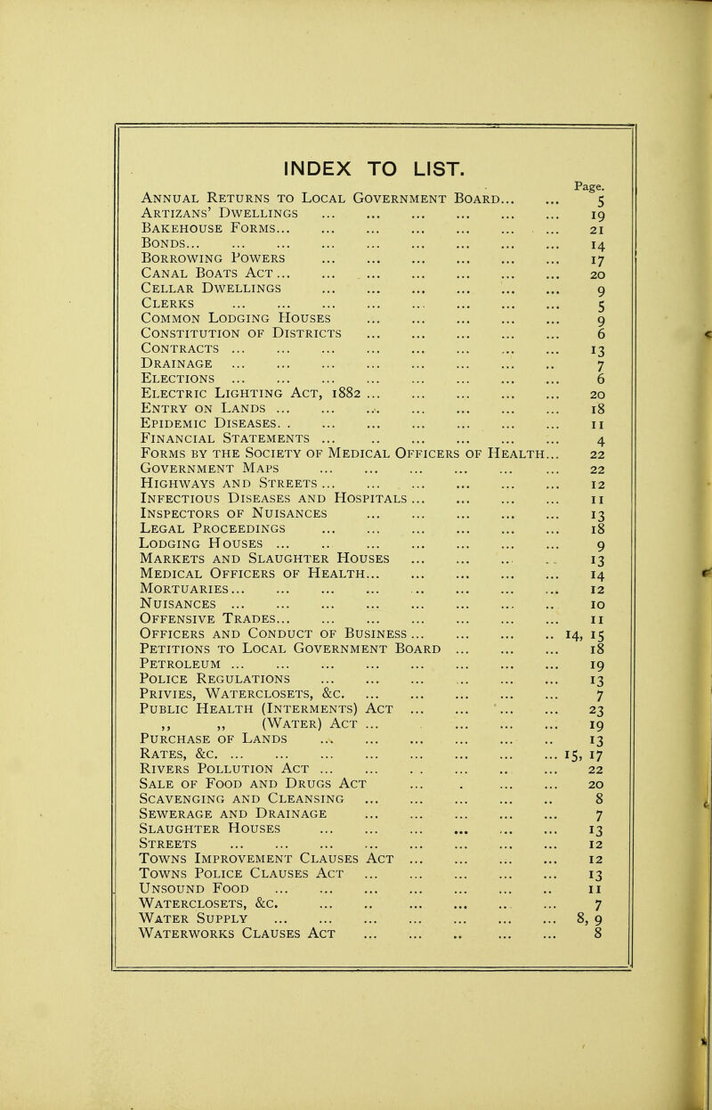 INDEX TO LIST. Page. Annual Returns to Local Government Board 5 Artizans' Dwellings 19 Bakehouse Forms ... 21 Bonds 14 Borrowing Powers 17 Canal Boats Act 20 Cellar Dwellings 9 Clerks 5 Common Lodging Houses 9 Constitution of Districts 6 Contracts 13 Drainage 7 Elections 6 Electric Lighting Act, 1882 20 Entry on Lands 18 Epidemic Diseases 11 Financial Statements ... 4 Forms by the Society of Medical Officers of Health... 22 Government Maps ... 22 Highways and Streets 12 Infectious Diseases and Hospitals 11 Inspectors of Nuisances 13 Legal Proceedings 18 Lodging Houses 9 Markets and Slaughter Houses 13 Medical Officers of Health 14 Mortuaries 12 Nuisances 10 Offensive Trades 11 Officers and Conduct of Business 14, 15 Petitions to Local Government Board 18 Petroleum 19 Police Regulations 13 Privies, Waterclosets, &c 7 Public Health (Interments) Act 23 ,, ,, (Water) Act ... 19 Purchase of Lands 13 Rates, &c 15, 17 Rivers Pollution Act ... 22 Sale of Food and Drugs Act ... . 20 Scavenging and Cleansing 8 Sewerage and Drainage 7 Slaughter Houses 13 Streets 12 Towns Improvement Clauses Act ... 12 Towns Police Clauses Act 13 Unsound Food 11 Waterclosets, &c. , ... 7 Water Supply 8, 9 Waterworks Clauses Act 8