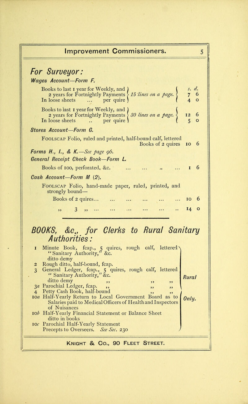 For Surveyor: Wages Account—Form F, Books to last i year for Weekly, and ) ( s. d. 2 years for Fortnightly Payments > 15 lines on a page. \ 7 6 In loose sheets ... per quire ) ( 4 0 Books to last i year for Weekly, and ) ( 2 years for Fortnightly Payments > 30 lines on a page. \ 12 6 In loose sheets .. per quire ) ( 5 0 Stores Account—Form G. Foolscap Folio, ruled and printed, half-bound calf, lettered Books of 2 quires 10 6 Forms H., /., d K.—See page g6. General Receipt Check Book—Form L Books of lOO, perforated, &c. I 6 Cash Account—Form M [2], Foolscap Folio, hand-made paper, ruled, printed, and strongly bound— Books of 2 quires... 10 6 14 0 BOOKS, &c„ for Clerks to Rural Sanitary Authorities: I Minute Book, fcap., 5 quires, rough calf, lettered N Sanitary Authority, &c. ditto demy 2 Rough ditto, half-bound, fcap. 3 General Ledger, fcap., 5 quires, rough calf, lettered  Sanitary Authority, &c. Rural ditto demy ,, 3« Parochial Ledger, fcap. 4 Petty Cash Book, half-bound ,, ,, loa Half-Yearly Return to Local Government Board as to Only. Salaries paid to Medical Officers of Health and Inspectors of Nuisances lob Half-Yearly Financial Statement or Balance Sheet ditto in books IOC Parochial Half-Yearly Statement Precepts to Overseers. See Sec. 230 V