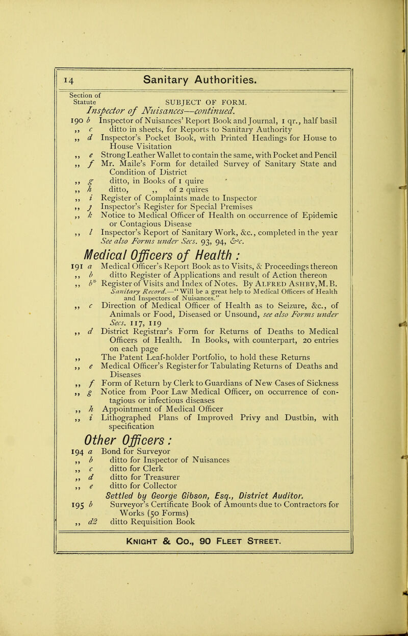 Section of Statute SUBJECT OF FORM. Inspector of Ninsances—continued, igo d Inspector of Nuisances'Report Book and Journal, i qr., half basil c ditto in sheets, for Reports to Sanitary Authority „ d Inspector's Pocket Book, with Printed Headings for House to House Visitation ,, e Strong Leather Wallet to contain the same, with Pocket and Pencil / Mr. Maile's Form for detailed Survey of Sanitary State and Condition of District ,, £■ ditto, in Books of i quire A ditto, ,, of 2 quires ,, i Register of Complaints made to Inspector J Inspector's Register for Special Premises k Notice to Medical Officer of Health on occurrence of Epidemic or Contagious Disease / Inspector's Report of Sanitary Work, &c., completed in the year See also Forms under Sees. 93, 94, &^c. Medical Officers of Health : 191 a Medical Officer's Report Book as to Visits, 8c Proceedings thereon b ditto Register of Applications and result of Action thereon ,, Register of Visits and Index of Notes. By Alfred Ashby,M.B. Sanitary Record.—Will be a great help to Medical Officers of Health and Inspectors of Nuisances. c Direction of Medical Officer of Health as to Seizure, &c., of Animals or Food, Diseased or Unsound, see also Forms under Sees. 117, 119 d District Registrar's Form for Returns of Deaths to Medical Officers of Health. In Books, with counterpart, 20 entries on each page ,, The Patent Leaf-holder Portfolio, to hold these Returns e Medical Officer's Register for Tabulating Returns of Deaths and Diseases / Form of Return by Clerk to Guardians of New Cases of Sickness ,, g Notice from Poor Law Medical Officer, on occurrence of con- tagious or infectious diseases h Appointment of Medical Officer i Lithographed Plans of Improved Privy and Dustbin, with specification Other Officers: ig^ a Bond for Surveyor d ditto for Inspector of Nuisances c ditto for Clerk J> d ditto for Treasurer e ditto for Collector Settled by George Gibson, Esq., District Auditor. Surveyor's Certificate Book of Amounts due to Contractors for 95 b Works (50 Forms) J) d2 ditto Requisition Book