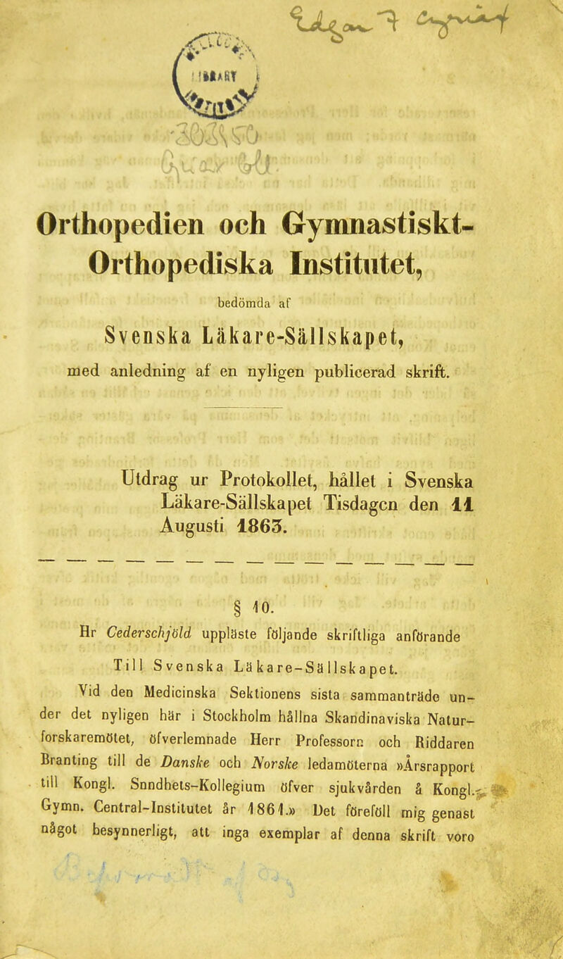 > Orthopedien och Gymnastiskt- Orthopediska Institutet, bedömda af Svenska Läkare-Sällskapet, med anledning af en nyligen publicerad skrift. Utdrag ur Protokollet, hållet i Svenska Läkare-Sällskapet Tisdagen den 11 Augusti 1865. § 10. Hr Cederschjöld uppläste följande skriftliga anförande Till Svenska Läkare-Sällskapet. Vid den Medicinska Sektionens sista sammanträde un- der det nyligen här i Stockholm hållna Skandinaviska Natur- forskaremötet, öfverlemnade Herr Professorn och Riddaren Branting till de Danske och Norske ledamöterna »Årsrapport till Kongl. Snndhets-Kollegium öfver sjukvården å Kongl.^ Gymn. Central-Institulet år 1861.» Det föreföll mig genast något besynnerligt, att inga exemplar af denna skrift voro