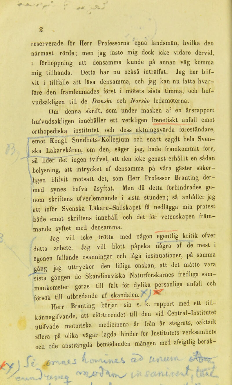 r reserverade för Herr Professorns egna landsman, hvilka den närmast rörde; men jag fäste mig dock icke vidare dervid, i förhoppning alt densamma kunde på annan väg komma mig tillhanda. Detta har nu också inträffat. Jag har blif- vit i tillfälle att läsa densamma, och jag kan nu fatta hvar- före den framlemnades först i mötets sista timma, och huf- vudsakligen till de Danske och Norske ledamöterna. Om denna skrift, som under masken af en årsrapport hufvudsakligen innehåller ett verkligen frenetiskt anfall emot orthopediska institutet och dess aktningsvärda föreståndare, emot Kongl. Sundhets-Kollegium och snart sagdt hela Sven- ska Lakarekåren, om den, säger jag, hade framkommit förr, så lider det ingen tvifvel, att den icke genast erhållit en sådan I belysning, att intrycket af densamma på våra gäster säker- lligen blifvit motsatt det, som Herr Professor Branting der- imed synes hafva åsyftat. Men då detta förhindrades ge- nom skriftens öfverlemnande i sista stunden; så anhåller jag att inför Svenska Läkare-Sällskapet få nedlägga min protest både emot skriftens innehåll och det för vetenskapen främ- mande syftet med densamma. / Jag vill icke trötta med någon egentlig kritik öfver ;^detta arbete. Jag vill blott påpeka några af de mest i ögonen fallande osanningar och låga insinuationer, på samma gång jag uttrycker den lifliga önskan, att det måtte vara srsta gången de Skandinaviska Naturforskarnes fredliga sam- mankomster göras till falt för dylika personliga anfall och försök till utbredande af skandalen,//*^ Herr Branting börjar sin s. Ic. rapport med ett lill- kännagifvande, att »förtroendet till den vid Central-Institutet utöfvade motoriska medicinen.) år från år stegrats, oaktadt »flera på olika vägar lagda hinder för Institutets verksamhet» och »de ansträngda bemödanden mången med afsigllig beräk-