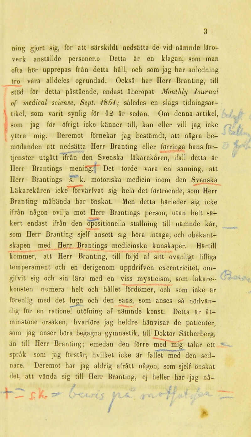 ning gjort sig, för att sarskildt nedsatta de vid nämnde läro- verk anställde personer.» Detta är en klagan, som man ofta hör upprepas från detta håll, och som jag har anledning tro vara alldeles ogrundad. Också har Herr Branting, till stöd för detta påstående, endast åberopat Monlhly Journal i of medical sciense, Sept. 4%5l; således en slags tidningsar- \ tikel, som varit synlig för 12 år sedan. Om denna artikel, I som jag för öfrigt icke känner till, kan eller vill jag icke I yttra mig. Deremot förnekar jag bestämdt, alt några be- mödanden att nedsatta Herr Branting eller förringa hans för- tjänster utgått ifrån den Svenska lakarekåren, ifall detta är Herr Brantings menirtg.f Det torde vara en sanning, att Herr Brantings s^~k. motoriska medicin inom den Svenska Läkarekåren icke^iöTvärfvat sig hela det förtroende, som Herr Branting måhända har önskat. Men detta härleder sig icke ifrån någon ovilja mot Herr Brantings person, utan helt sä- kert endast ifrån den opositionella ställning till nämnde kår, som Herr Branting sjelf ansett sig böra intaga, och obekant- skapen med Herr Brantings medicinska kunskaper. Härtill kommer, att Herr Branting, till följd af sitt ovanligt lifliga temperament och en derigenom uppdrifven excentricitet, om- gifvit sig och sin lära med en viss mysticism, som läkare- konsten numera helt och hållet fördömer, och som icke är förenlig med det lugn och den sans, som anses så nödvän- dig för en rationel utöfning af nämnde konst. Detta är åt- minstone orsaken, hvarföre jag heldre hänvisar de patienter, som jag anser böra begagna gymnastik, till Doktor Sätherberg, än till Herr Branting; emedan den förre med mig talar ett språk som jag förstår, hvilket icke är fallet med den sed- nare. Deremot har jag aldrig afrått någon, som sjelf önskat det, att vända sig till Herr Branting, ej heller har jag nå-
