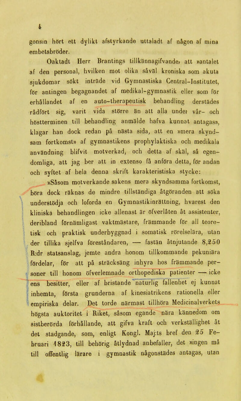 gonsin hört ett dylikt afstyrkande uttaladt af någon af mina embetsbröder. Oaktadt Herr Brantings tillkännagifvande; att »antalet af den personal, hvilken mot olika såväl kroniska som akuta sjukdomar sökt intrade vid Gymnastiska Ceniral-Institutet, för antingen begagnandet af raedikal-gymnastik eller som för erhållandet af en auto-therapeutisk behandling derstades rådfört sig, varit vida större an att alla under vår- och höstterminen till behandling anmälde hafva kunnat antagas», klagar han dock redan på nästa sida, att en »mera skynd- sam fortkomst» af gymnastikens prophylaktiska och raedikala användning blifvit motverkad, och detta af skal, så egen- domliga, att jag ber att in extenso få anföra detta, för andan och syftet af hela denna skrift karakteristiska stycke: »Såsom motverkande sakens mera skyndsamma fortkomst, -^^hora dock raknäs de mindre tillstandiga åtgöranden att söka \ understödja och loforda en Gymnastikinrättning, hvarest den 1; kliniska behandlingen icke allenast är öfverlåten åt assistenter, I deribland förnämligast vaktmästare, främmande för all teore- I tisk och praktisk underbyggnad i somatisk rörelselära, utan I, der tillika sjelfva föreståndaren, — fastän åtnjutande 8,250 I R:dr statsanslag, jemte andra honom tillkommande pekuniära I fördelar, för att på sträcksäng inhyra hos främmande per- i| söner till honom öfverlemnade orthopediska patienter—icke I ens besitter, eller af bristande'naturlig fallenhet ej kunnat I inhemta, första grunderna af kinesiatrikens rationella eller i empiriska delar. Det torde närmast tillhöra Medicinalverkets högsta auktoritet i Riket, såsom egande nära kännedom om sistberörda förhållande, att gifva kraft och verkställighet åt det stadgande, som, enligt Kongl. Maj:ts bref den %5 Fe- bruari 4823, till behörig åtlydnad anbefaller, det »ingen må till offentlig lärare i gymnastik någonstädes antagas, utan 4