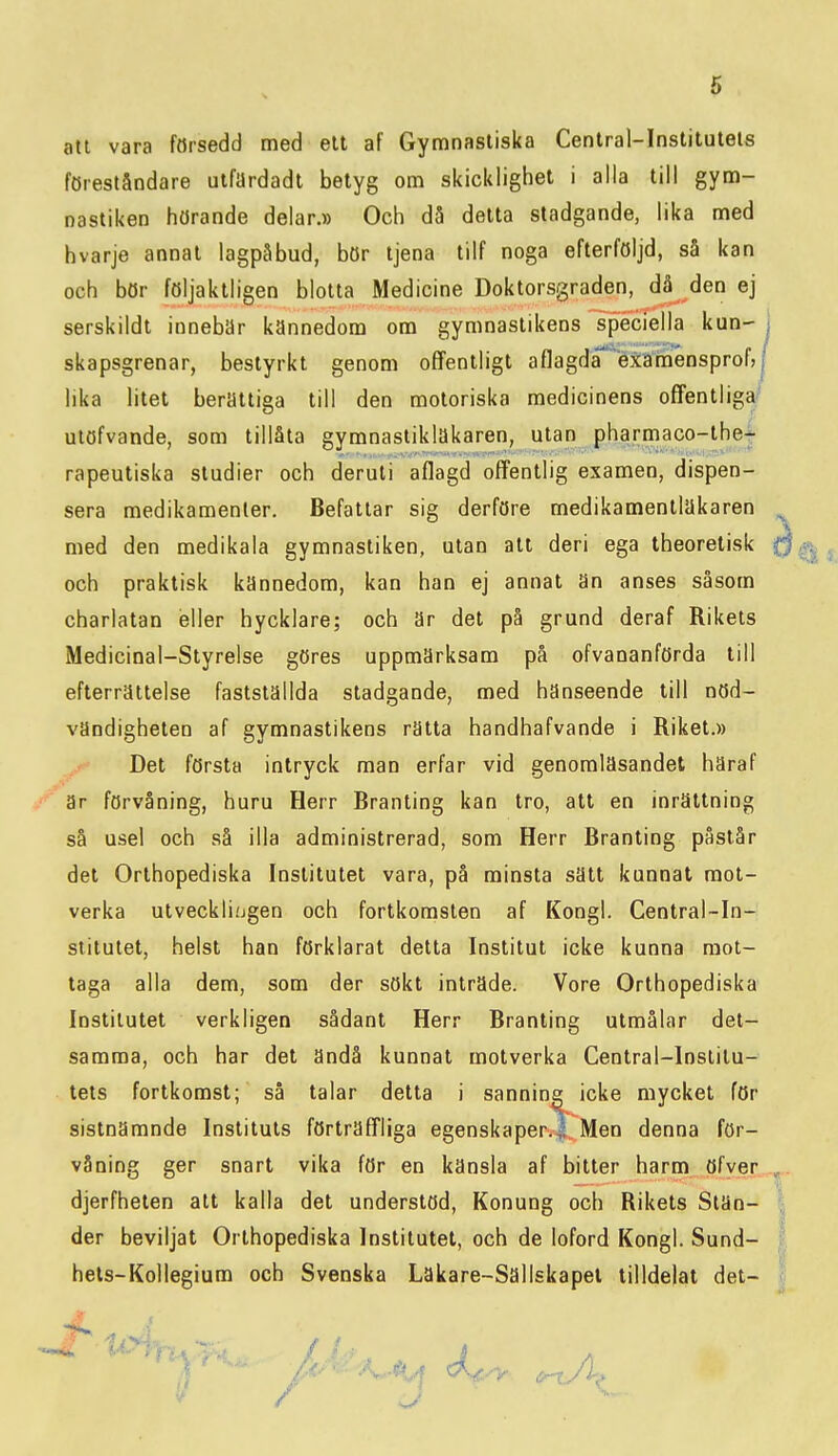 att vara försedd med ett af Gymnastiska Central-Institutels föreståndare utfardadt betyg om skicklighet i alla till gym- nastiken hörande delar.» Och då delta stadgande, lika med hvarje annat iagpåbud, bör tjena tilf noga efterföljd, så kan och bör följaktligen blotta Medicine Doktorsgraden, då den ej serskildt innebär kännedom om gymnastikens speciella kun- sera medikamenler. Befattar sig derföre medikamentlUkaren med den medikala gymnastiken, utan all deri ega theoretisk och praktisk kännedom, kan han ej annal Sn anses såsom charlatan eller hycklare; och är det på grund deraf Rikets Medicinal-Styrelse göres uppmärksam på ofvananförda till efterrättelse fastställda stadgande, med hänseende till nöd- vändigheten af gymnastikens rätta handhafvande i Riket.» Del förslå intryck man erfar vid genomläsandet häraf är förvåning, huru Herr Branling kan tro, att en inrättning så usel och så illa administrerad, som Herr Branling påslår del Orthopediska Institutet vara, på minsta säll kunnat mot- verka ulveckliijgen och fortkomsten af Kongl. Central~In- stitutel, helst han förklarat detta Institut icke kunna mot- taga alla dem, som der sökt inträde. Vore Orthopediska Inslilulet verkligen sådanl Herr Branling ulmålar del- samma, och har det ändå kunnat motverka Central-lnslilu- tets fortkomst; så talar detta i sanning icke mycket för sistnämnde Instituts förträfTliga egenskaper.^ Men denna för- våning ger snart vika för en känsla af bitter harm öfver djerfheten alt kalla det understöd, Konung och Rikels Stän- der beviljat Orthopediska Institutet, och de loford Kongl. Sund- hels-Kollegium och Svenska Läkare-Sällskapel tilldelat det- skapsgrenar, bestyrkt genom offentligt aflagda Mämensprof,! lika litet berättiga till den motoriska medicinens offentliga' ulöfvande, som tillåta gymnaslikläkaren, ulan pharmaco-lhe^ rapeuliska studier och deruli aflagd offentlig examen, dispen-