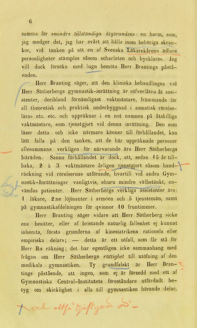 samma för »mindre tillständiga åtgöranden»: en harm, som, jag medger det, jag har svårt att hålla inom behöriga skran- kor, vid tanken på att en af Svenska Lakarekårens ädlare personligheter stämplas såsom »charlatan och hycklare». Jag vill dock försöka med lugn bemöta Herr Brantings påstå- enden. Herr Branting säger, att den kliniska behandlingen vid /Herr Sätherbergs gymnastik-inrättning är »öfverlåten åt assi- / stenter, deribland förnämligast vaktmästare, främmande för all theoretisk och praktisk underbyggnad i somatisk rörelse- lära» etc. etc. och uppräknar i en not namnen på åtskilliga vaktmästare, som tjenstgjort vid denna inrättning. Den som läser detta och icke närmare känner till förhållandet, kan lätt falla på den tanken, att de häx uppräknade personer allesammans verkligen för närvarande äro Herr Sätherbergs biträden. Sanna iförhållandet är dock, att, sedan ^15 år till- baka, 2 ä 3 vaktmästare årligen tjgnstgjort såsom hand- räckning vid rörelsernas utförande, hvartill vid andra Gym- ' nastik-Inrättningar vanligtvis, ehuru mindre välbetänkt, an- vändas patienter. Herr Sätherbergs verkliga assistenter äro: i läkare, 2:ne löjtnanter i arméen och 5 tjenstemän, samt på gymnaslikafdelningen för qvinnor 10 fruntimmer. Herr Branting säger vidare att Herr Sätherberg »icke ens besitter, eller af bristande naturlig fallenhet ej kunnat inhemta, första grunderna af kinesiatrikens rationela eller empiriska delar»; — detta är ett utfall, som får stå för Herr B:s räkning; det har egentligen icke sammanhang med frågan om Herr Sätherbergs rättighet till utöfning af den medikala gymnastiken. Ty grundfalskt är Herr Bran- tings påstående, att ingen, som ej är försedd med ett af Gymnastiska Central-Institutets föreståndare utfärdadt be- tyg om skicklighet i alla till gymnastiken hörande delar,
