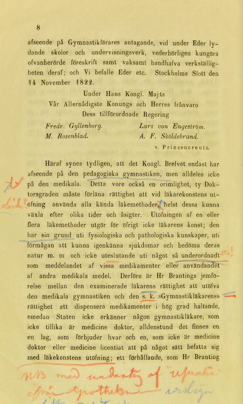 afseende på Gymnastiklärares antagande, vid under Eder ly- dande skolor och undervisningsverk, vederbörligen kungöra ofvanberörde föreskrift samt vaksamt handhafva verkställig- heten deraf; och Vi befalle Eder etc. Stockholms Slott den 14 November 4 82^. Under Hans Kongl. Maj:ts Vår Allernädigste Konungs och Herres frånvaro Dess tillförordnade Regering Fredr. Gyllenborg. Lars von Engeslröm. M. Rosenblad. A. F. Sköldebrand. v. Prinzencreiitz. Häraf synes tydligen, att det Kongl. Brefvet endast har afseende på den pedagogiska gymnastiken, men alldeles icke på den medikala. Detta vore också en orimlighet, ty Dok- torsgraden måste förläna rättighet att vid läkarekonstens ul- ■öfning använda alla kända läkemethoder,f helst dessa kunna växla efter olika tider och åsigter. Utöfningen af en eller flera läkemethoder utgör för öfrigt icke läkarens konst; den har sin grund uti fysiologiska och pathologiska kunskaper, uti förmågan att kunna igenkänna sjukdomar och bedöma deras natur m. m och icke uteslutande uti något så underordnadt som meddelandet af vissa medikamenter eller användandet af andra medikala medel. Derföre är Hr Brantings jemfö- relse mellan den examinerade läkarens rättighet att utöfva den medikala gymnastiken och den s. k. »Gymnastikläkarens» rättighet alt dispensera medikamenter i hög grad haltande, emedan Staten icke erkänner någon gymnastikläkare, som icke tillika är medicine doktor, alldenstund det finnes en en lag, som förbjuder hvar och en, som icke är medicine doktor eller medicine licentiat att på något sätt befatta sig med läkekonstens utöfning; ett förhållande, som Hr Braoting