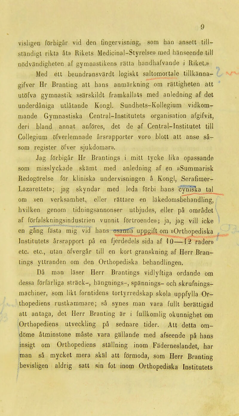visligen förbigår vid den fingervisning, som han ansett till- ständigt rikta ät» Rikets Medicinal-Styrelse» med hänseende till nödvändigheten af gymnastikens rätta handhafvande i Riket.» Med ett beundransvärdt logiskt saltomortale tillkänna- ■ gifver Hr Branting alt hans anmärkning om rättigheten att utöfva gymnastik »särskildt framkallats med anledning af det underdåniga utlåtande Kongl. Sundhets-Kollegium vidkom- mande Gymnastiska Central-Institutets organisation afgifvit, deri bland annat anföres, det de af Central-Institutet till Collegium öfverlemnade årsrapporter voro blott att anse så- som register öfver sjukdomar». Jag förbigår Hr Brantings i mitt tycke lika opassande som misslyckade skämt med anledning af en »Summarisk Redogörelse för kliniska undervisningen å Kongl, Serafimer- Lazarettet»; jag skyndar med leda förbi hans cyniska la! om »en verksamhet, eller rättare en Iskedomsbehandling, hvilken genom tidningsannonser utbjudes, eller på området \ af förfalskningsindustrien vunnit förtroende»; ja, jag vill icke ^ en gång fästa mig vid hans-GfsantTå uppgift om »Orthopediska Institutets årsrapport på en fjerdedels sida af 10—12 rader» etc. etc, ulan öfvergår till en kort granskning af Herr Bran- tings yttranden om den Orthopediska behandlingen. Dä man läser Herr Brantings vidlyftiga ordande om dessa förfärliga sträck-, hängnings-, spännings- och skrufnings- machiner, som likt forntidens tortyrredskap skola uppfylla Or- thopediens rustkammare; så synes man vara fullt berättigad att antaga, det Herr Branting Sr i fullkomlig okunnighet om Orthopediens utveckling på sednare tider. Att detta om- döme åtminstone måste vara gällande med afseende på hans insigt om Orthopediens ställning inom Fäderneslandet, har man så mycket mera skäl att förmoda, som Herr Branting bevisligen aldrig satt sin fot inom Orthopediska Institutets