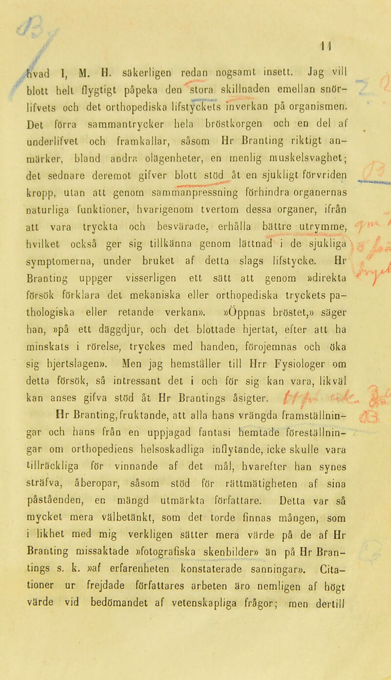 / .i^ifivad I, M. H. säkerligen redan nogsamt insett. Jag vill r blott helt flygtigt påpeka den stora skillnaden emellan snör- lilvets och det orthopediska lifstyckets inverkan pa organismen. Det förra sammantrycker hela bröstkorgen och en del af underliFvet och framkallar, såsom Hr Branting riktigt an- märker, bland andra olagenheter, en menlig muskelsvaghet; det sednare deremot gifver blott stöd åt en sjukligt förvriden kropp, utan att genom samnianpressning förhindra organernas naturliga funktioner, hvarigenom tvertom dessa organer, ifrån att vara tryckta och besvärade; erhålla bättre utrj^mme, hvilket också ger sig tillkänna genom lättnad i de sjukliga symptoraerna, under bruket af detta slags lifstycke. Hr Branting uppger visserligen ett sätt alt genom »direkta försök förklara det mekaniska eller orthopediska tryckets pa- thologiska eller retande verkan», »Öppnas bröstet,» säger han, »på ett däggdjur, och det blottade hjertat, efter att ha minskals i rörelse, tryckes med handen, förojemnas och öka sig hjertslagen». Men jag hemställer till Hrr Fysiologer om detta försök, så intressant det i och för sig kan vara, likväl kan anses gifva stöd åt Hr Branlings åsigter. //'/ä- ^-iAi Hr Branting,fruktande, att alla hans vrängda framställnin- gar och hans från en uppjagad fantasi hemtade föreställnin- gar om orlhopediens helsoskadliga inflytande, icke skulle vara tillräckliga för vinnande af det mål, hvarefler han synes sträfva, åberopar, såsom stöd för rättmätigheten af sina påståenden, en mängd utmärkta författare. Detta var så mycket mera välbetänkt, som det torde finnas mången, som i likhet med mig verkligen sätter mera värde på de af Hr Branting missaktade »fotografiska skenbilder» än på Hr Bran- lings s. k. »af erfarenheten konstaterade sanningar». Cita- tioner ur frejdade författares arbeten äro nemligen af högt värde vid bedömandet af vetenskapliga frågor; men dertill